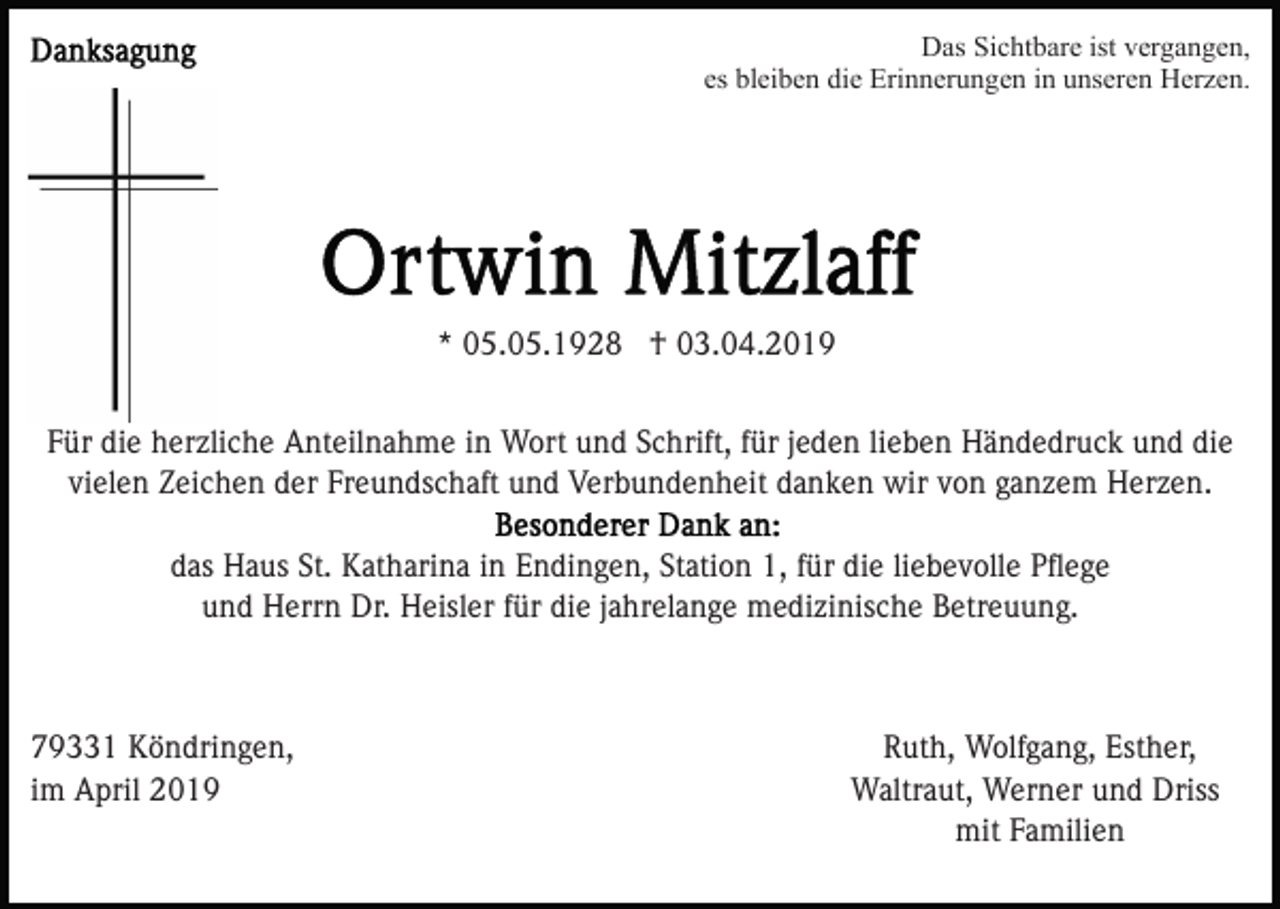 <p>Das Sichtbare ist vergangen,<br />es bleiben die Erinnerungen in unseren Herzen.</p><p>* 05.05.1928 † 03.04.2019<br />Für die herzliche Anteilnahme in Wort und Schrift, für jeden lieben Händedruck und die<br />vielen Zeichen der Freundschaft und Verbundenheit danken wir von ganzem Herzen.<br />das Haus St. Katharina in Endingen, Station 1, für die liebevolle Pﬂege<br />und Herrn Dr. Heisler für die jahrelange medizinische Betreuung.</p><p>79331 Köndringen,<br />im April 2019</p><p>Ruth, Wolfgang, Esther,<br />Waltraut, Werner und Driss<br />mit Familien</p>