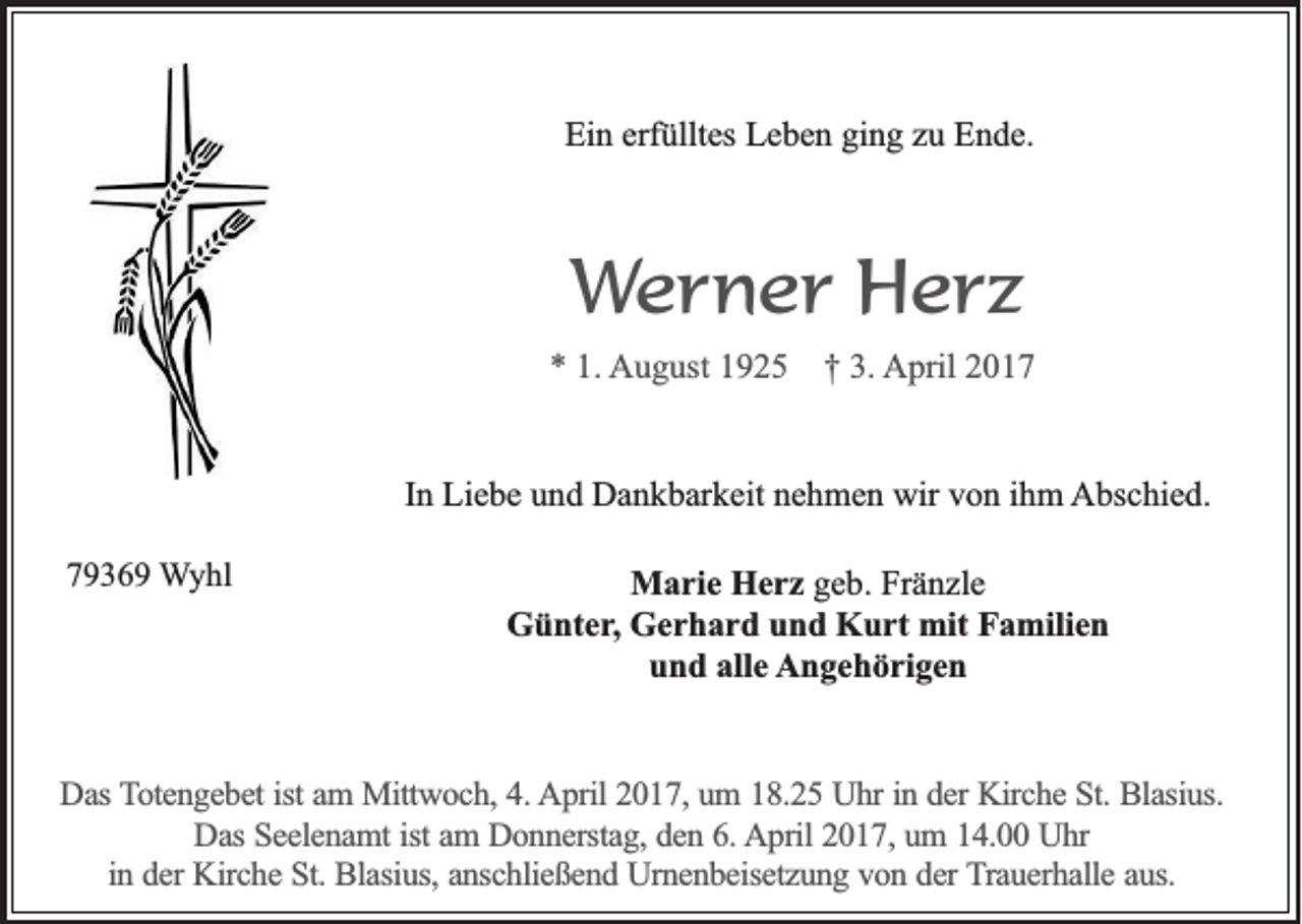 <p>Ein erfülltes Leben ging zu Ende.</p><p>Werner Herz<br />* 1. August 1925</p><p>† 3. April 2017</p><p>In Liebe und Dankbarkeit nehmen wir von ihm Abschied.<br />79369 Wyhl</p><p>Marie Herz geb. Fränzle<br />Günter, Gerhard und Kurt mit Familien<br />und alle Angehörigen</p><p>Das Totengebet ist am Mittwoch, 4. April 2017, um 18.25 Uhr in der Kirche St. Blasius.<br />Das Seelenamt ist am Donnerstag, den 6. April 2017, um 14.00 Uhr<br />in der Kirche St. Blasius, anschließend Urnenbeisetzung von der Trauerhalle aus.</p>