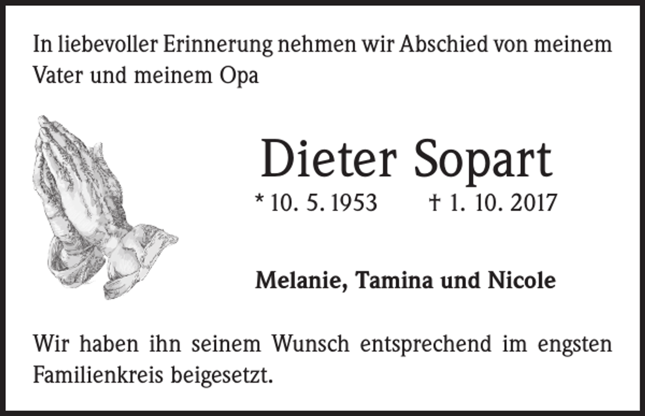 <p>In liebevoller Erinnerung nehmen wir Abschied von ­meinem<br />Vater und meinem Opa</p><p>Dieter Sopart</p><p>* 10. 5. 1953 † 1. 10. 2017<br />Melanie, Tamina und Nicole<br />Wir haben ihn seinem Wunsch entsprechend im engsten<br />Familienkreis beigesetzt.</p>
