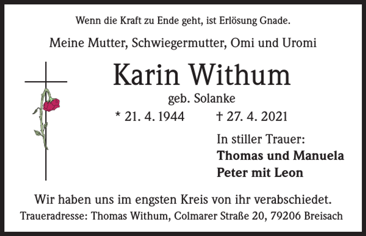 <p>Wenn die Kraft zu Ende geht, ist Erlösung Gnade.</p><p>Meine Mutter, Schwiegermutter, Omi und Uromi</p><p>Karin Withum<br />geb. Solanke<br />* 21. 4. 1944<br />† 27. 4. 2021</p><p>In stiller Trauer:<br />Thomas und Manuela<br />Peter mit Leon<br />Wir haben uns im engsten Kreis von ihr verabschiedet.<br />Traueradresse: Thomas Withum, Colmarer Straße 20, 79206 Breisach</p>
