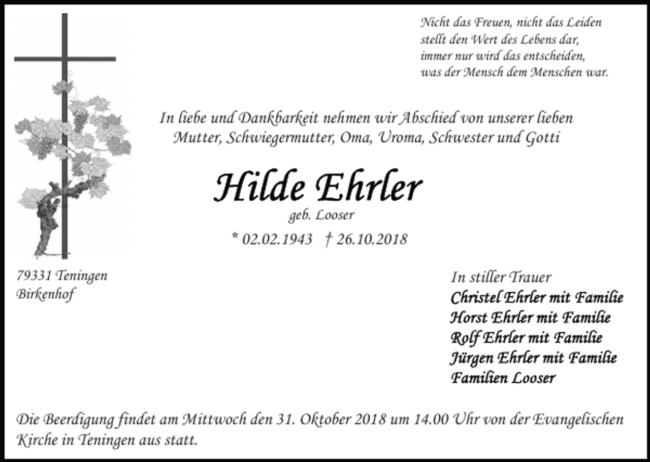 <p>Nicht das Freuen, nicht das Leiden<br />stellt den Wert des Lebens dar,<br />immer nur wird das entscheiden,<br />was der Mensch dem Menschen war.</p><p>In liebe und Dankbarkeit nehmen wir Abschied von unserer lieben<br />Mutter, Schwiegermutter, Oma, Uroma, Schwester und Gotti</p><p>geb. Looser</p><p>* 02.02.1943 † 26.10.2018<br />79331 Teningen<br />Birkenhof</p><p>In stiller Trauer</p><p>Die Beerdigung findet am Mittwoch den 31. Oktober 2018 um 14.00 Uhr von der Evangelischen<br />Kirche in Teningen aus statt.</p>