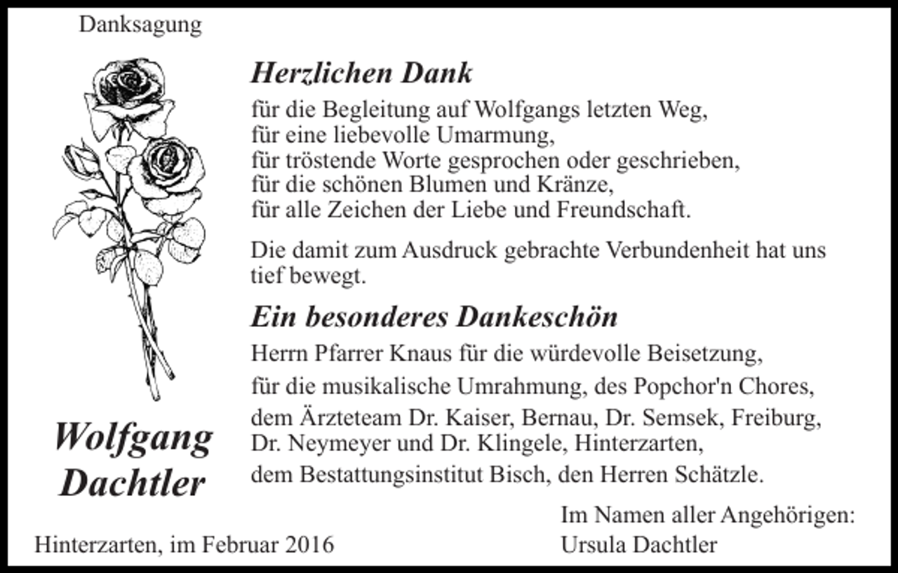<p>Danksagung</p><p>Herzlichen Dank<br />für die Begleitung auf Wolfgangs letzten Weg,<br />für eine liebevolle Umarmung,<br />für tröstende Worte gesprochen oder geschrieben,<br />für die schönen Blumen und Kränze,<br />für alle Zeichen der Liebe und Freundschaft.<br />Die damit zum Ausdruck gebrachte Verbundenheit hat uns<br />tief bewegt.</p><p>Ein besonderes Dankeschön</p><p>Wolfgang<br />Dachtler</p><p>Herrn Pfarrer Knaus für die würdevolle Beisetzung,<br />für die musikalische Umrahmung, des Popchor'n Chores,<br />dem Ärzteteam Dr. Kaiser, Bernau, Dr. Semsek, Freiburg,<br />Dr. Neymeyer und Dr. Klingele, Hinterzarten,<br />dem Bestattungsinstitut Bisch, den Herren Schätzle.</p><p>Hinterzarten, im Februar 2016</p><p>Im Namen aller Angehörigen:<br />Ursula Dachtler</p>