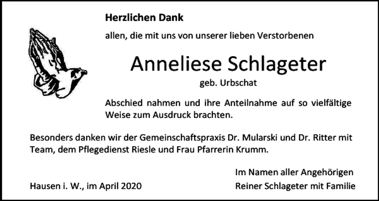 <p>Herzlichen Dank<br />allen, die mit uns von unserer lieben Verstorbenen</p><p>Anneliese Schlageter<br />geb. Urbschat<br />Abschied nahmen und ihre Anteilnahme auf so vielfältige<br />Weise zum Ausdruck brachten.<br />Besonders danken wir der Gemeinschaftspraxis Dr. Mularski und Dr. Ritter mit<br />Team, dem Pflegedienst Riesle und Frau Pfarrerin Krumm.</p><p>Hausen i. W., im April 2020</p><p>Im Namen aller Angehörigen<br />Reiner Schlageter mit Familie</p>