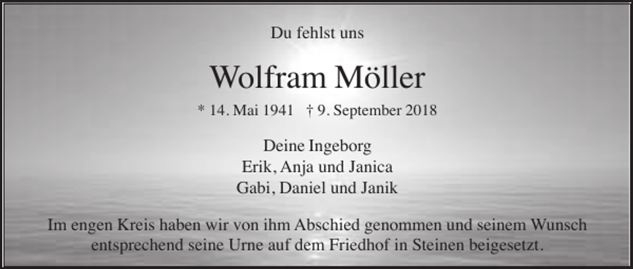 <p>Du fehlst uns</p><p>Wolfram Möller<br />* 14. Mai 1941 † 9. September 2018</p><p>Deine Ingeborg<br />Erik, Anja und Janica<br />Gabi, Daniel und Janik<br />Im engen Kreis haben wir von ihm Abschied genommen und seinem Wunsch<br />entsprechend seine Urne auf dem Friedhof in Steinen beigesetzt.</p>
