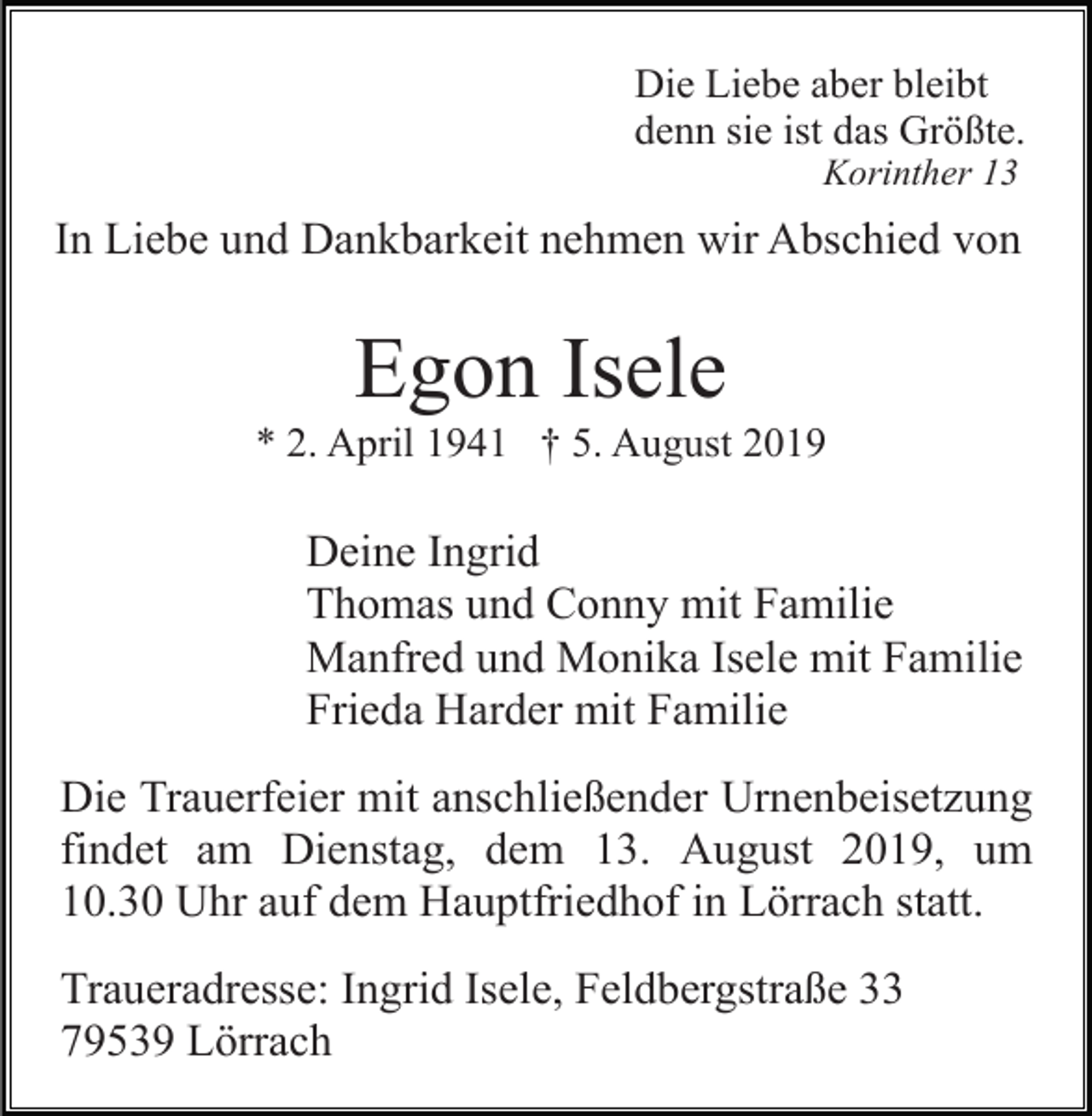 <p>Die Liebe aber bleibt<br />denn sie ist das Größte.<br />Korinther 13</p><p>In Liebe und Dankbarkeit nehmen wir Abschied von</p><p>Egon Isele<br />* 2. April 1941 † 5. August 2019</p><p>Deine Ingrid<br />Thomas und Conny mit Familie<br />Manfred und Monika Isele mit Familie<br />Frieda Harder mit Familie<br />Die Trauerfeier mit anschließender Urnenbeisetzung<br />findet am Dienstag, dem 13. August 2019, um<br />10.30 Uhr auf dem Hauptfriedhof in Lörrach statt.<br />Traueradresse: Ingrid Isele, Feldbergstraße 33<br />79539 Lörrach</p>