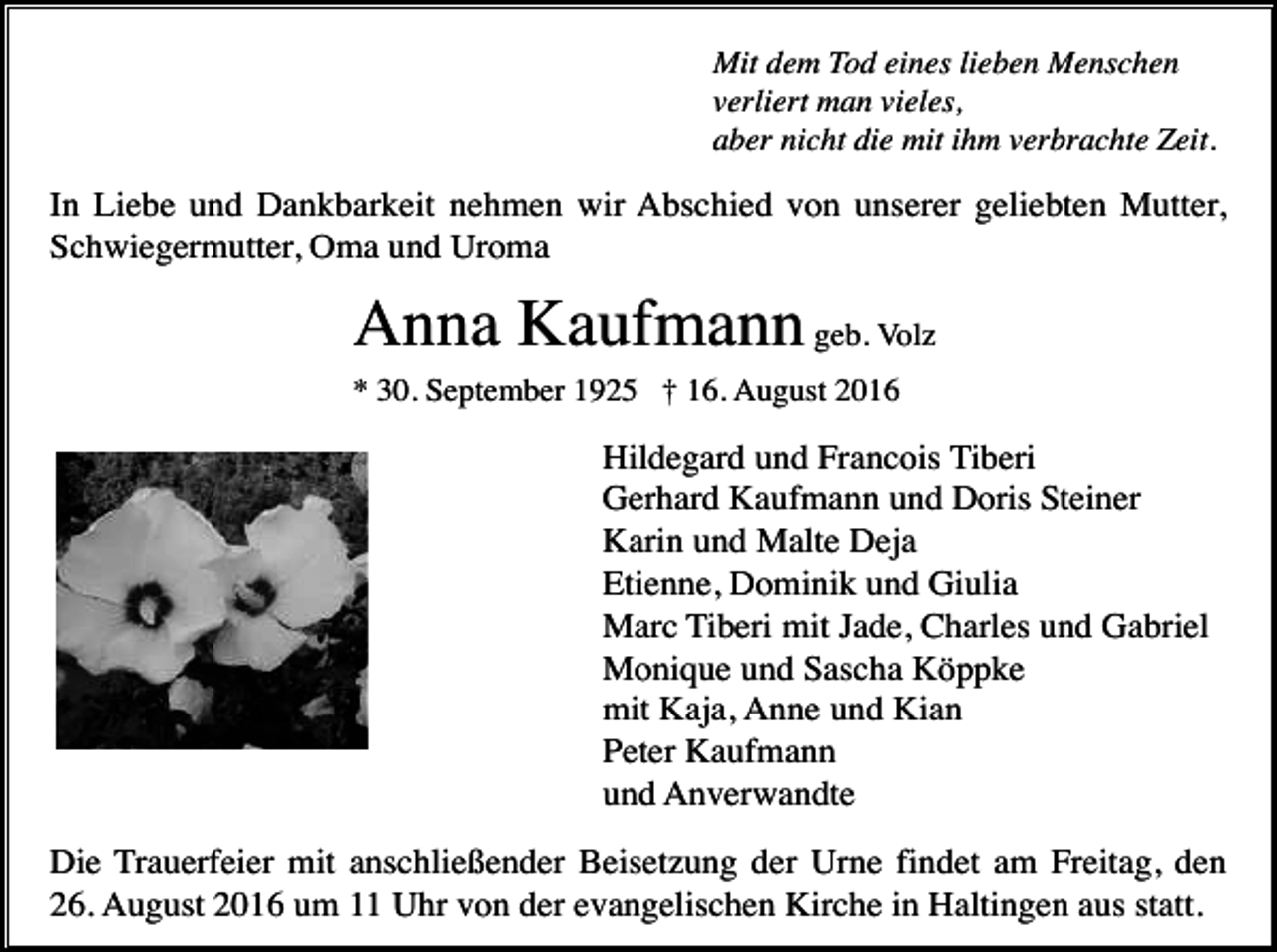 <p>Mit dem Tod eines lieben Menschen<br />verliert man vieles,<br />aber nicht die mit ihm verbrachte Zeit.</p><p>In Liebe und Dankbarkeit nehmen wir Abschied von unserer geliebten Mutter,<br />Schwiegermutter, Oma und Uroma</p><p>Anna Kaufmann geb. Volz<br />* 30. September 1925 † 16. August 2016</p><p>Hildegard und Francois Tiberi<br />Gerhard Kaufmann und Doris Steiner<br />Karin und Malte Deja<br />Etienne, Dominik und Giulia<br />Marc Tiberi mit Jade, Charles und Gabriel<br />Monique und Sascha Köppke<br />mit Kaja, Anne und Kian<br />Peter Kaufmann<br />und Anverwandte<br />Die Trauerfeier mit anschließender Beisetzung der Urne findet am Freitag, den<br />26. August 2016 um 11 Uhr von der evangelischen Kirche in Haltingen aus statt.</p>