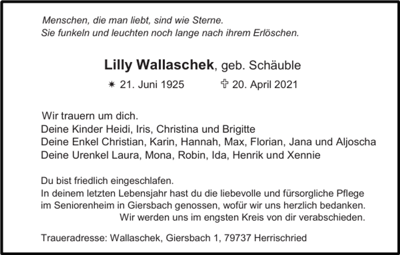 <p>Ein ewiges Rätsel<br />Menschen, die man liebt, sind wie Sterne.<br />Sie funkeln und leuchten noch lange nach ihrem Erlöschen.</p><p>Lilly Wallaschek, geb. Schäuble<br /> 21. Juni 1925</p><p> 20. April 2021</p><p>Wir trauern um dich.<br />Deine Kinder Heidi, Iris, Christina und Brigitte<br />Deine Enkel Christian, Karin, Hannah, Max, Florian, Jana und Aljoscha<br />Deine Urenkel Laura, Mona, Robin, Ida, Henrik und Xennie<br />Du bist friedlich eingeschlafen.<br />In deinem letzten Lebensjahr hast du die liebevolle und fürsorgliche Pflege<br />im Seniorenheim in Giersbach genossen, wofür wir uns herzlich bedanken.<br />Wir werden uns im engsten Kreis von dir verabschieden.<br />Traueradresse: Wallaschek, Giersbach 1, 79737 Herrischried</p>