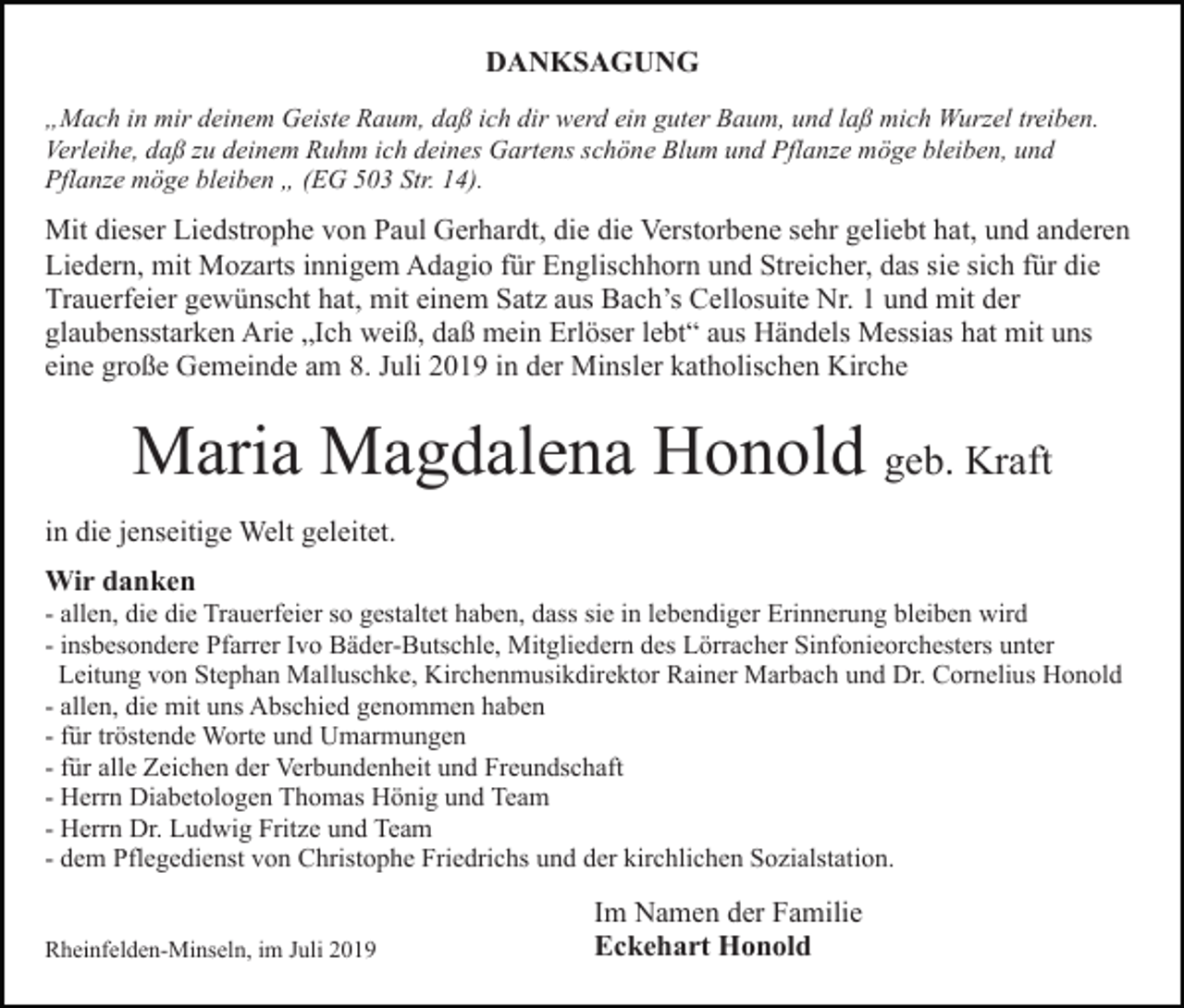 <p>DANKSAGUNG<br />„Mach in mir deinem Geiste Raum, daß ich dir werd ein guter Baum, und laß mich Wurzel treiben.<br />Verleihe, daß zu deinem Ruhm ich deines Gartens schöne Blum und Pflanze möge bleiben, und<br />Pflanze möge bleiben „ (EG 503 Str. 14).</p><p>Mit dieser Liedstrophe von Paul Gerhardt, die die Verstorbene sehr geliebt hat, und anderen<br />Liedern, mit Mozarts innigem Adagio für Englischhorn und Streicher, das sie sich für die<br />Trauerfeier gewünscht hat, mit einem Satz aus Bach’s Cellosuite Nr. 1 und mit der<br />glaubensstarken Arie „Ich weiß, daß mein Erlöser lebt“ aus Händels Messias hat mit uns<br />eine große Gemeinde am 8. Juli 2019 in der Minsler katholischen Kirche</p><p>Maria Magdalena Honold geb. Kraft<br />in die jenseitige Welt geleitet.<br />Wir danken<br />- allen, die die Trauerfeier so gestaltet haben, dass sie in lebendiger Erinnerung bleiben wird<br />- insbesondere Pfarrer Ivo Bäder-Butschle, Mitgliedern des Lörracher Sinfonieorchesters unter<br />Leitung von Stephan Malluschke, Kirchenmusikdirektor Rainer Marbach und Dr. Cornelius Honold<br />- allen, die mit uns Abschied genommen haben<br />- für tröstende Worte und Umarmungen<br />- für alle Zeichen der Verbundenheit und Freundschaft<br />- Herrn Diabetologen Thomas Hönig und Team<br />- Herrn Dr. Ludwig Fritze und Team<br />- dem Pflegedienst von Christophe Friedrichs und der kirchlichen Sozialstation.<br />Rheinfelden-Minseln, im Juli 2019</p><p>Im Namen der Familie<br />Eckehart Honold</p>
