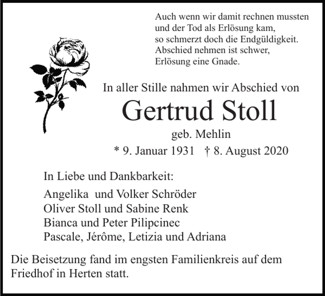 <p>Auch wenn wir damit rechnen mussten<br />und der Tod als Erlösung kam,<br />so schmerzt doch die Endgüldigkeit.<br />Abschied nehmen ist schwer,<br />Erlösung eine Gnade.</p><p>In aller Stille nahmen wir Abschied von</p><p>Gertrud Stoll<br />geb. Mehlin<br />* 9. Januar 1931 † 8. August 2020<br />In Liebe und Dankbarkeit:<br />Angelika und Volker Schröder<br />Oliver Stoll und Sabine Renk<br />Bianca und Peter Pilipcinec<br />Pascale, Jérôme, Letizia und Adriana<br />Die Beisetzung fand im engsten Familienkreis auf dem<br />Friedhof in Herten statt.</p>