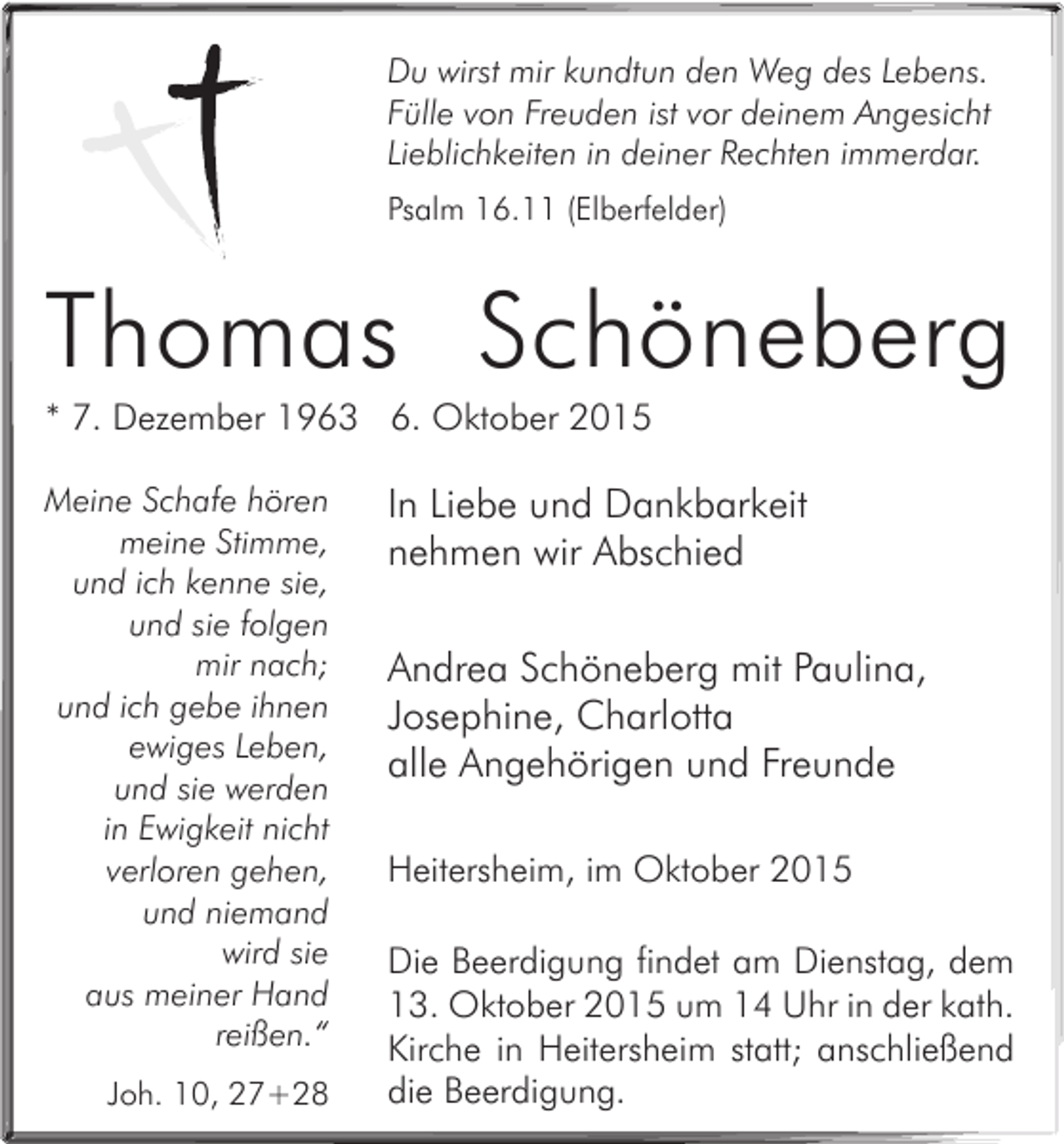 <p>Du wirst mir kundtun den Weg des Lebens.<br />Fülle von Freuden ist vor deinem Angesicht<br />Lieblichkeiten in deiner Rechten immerdar.<br />Psalm 16.11 (Elberfelder)</p><p>Thomas Schöneberg<br />* 7. Dezember 1963 6. Oktober 2015<br />Meine Schafe hören<br />meine Stimme,<br />und ich kenne sie,<br />und sie folgen<br />mir nach;<br />und ich gebe ihnen<br />ewiges Leben,<br />und sie werden<br />in Ewigkeit nicht<br />verloren gehen,<br />und niemand<br />wird sie<br />aus meiner Hand<br />reißen.“<br />Joh. 10, 27+28</p><p>In Liebe und Dankbarkeit<br />nehmen wir Abschied<br />Andrea Schöneberg mit Paulina,<br />Josephine, Charlotta<br />alle Angehörigen und Freunde<br />Heitersheim, im Oktober 2015<br />Die Beerdigung findet am Dienstag, dem<br />13. Oktober 2015 um 14 Uhr in der kath.<br />Kirche in Heitersheim statt; anschließend<br />die Beerdigung.</p>