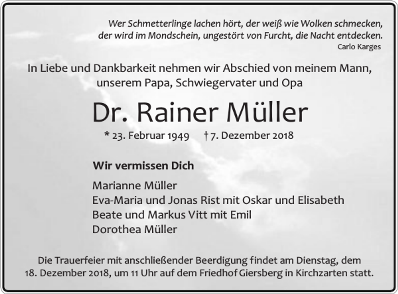<p>Wer Schmetterlinge lachen hört, der weiß wie Wolken schmecken,<br />der wird im Mondschein, ungestört von Furcht, die Nacht entdecken.<br />Carlo Karges</p><p>In Liebe und Dankbarkeit nehmen wir Abschied von meinem Mann,<br />unserem Papa, Schwiegervater und Opa</p><p>Dr. Rainer Müller<br />* 23. Februar 1949</p><p>† 7. Dezember 2018</p><p>Wir vermissen Dich<br />Marianne Müller<br />Eva-Maria und Jonas Rist mit Oskar und Elisabeth<br />Beate und Markus Vitt mit Emil<br />Dorothea Müller<br />Die Trauerfeier mit anschließender Beerdigung findet am Dienstag, dem<br />18. Dezember 2018, um 11 Uhr auf dem Friedhof Giersberg in Kirchzarten statt.</p>