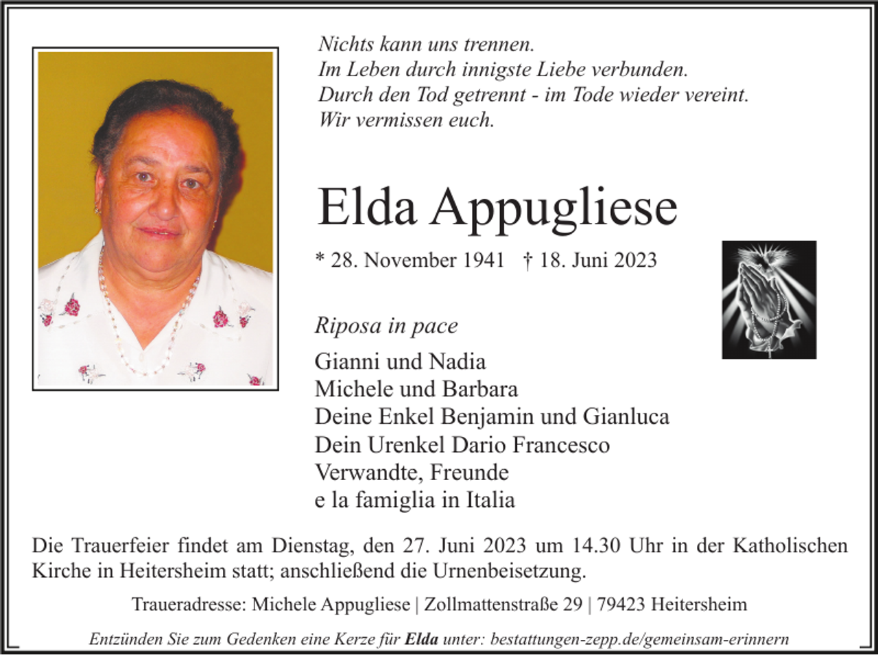 <p>Nichts kann uns trennen.<br />Im Leben durch innigste Liebe verbunden.<br />Durch den Tod getrennt - im Tode wieder vereint.<br />Wir vermissen euch.</p><p>Elda Appugliese<br />* 28. November 1941 † 18. Juni 2023</p><p>Riposa in pace<br />Gianni und Nadia<br />Michele und Barbara<br />Deine Enkel Benjamin und Gianluca<br />Dein Urenkel Dario Francesco<br />Verwandte, Freunde<br />e la famiglia in Italia<br />Die Trauerfeier findet am Dienstag, den 27. Juni 2023 um 14.30 Uhr in der Katholischen<br />Kirche in Heitersheim statt; anschließend die Urnenbeisetzung.<br />Traueradresse: Michele Appugliese | Zollmattenstraße 29 | 79423 Heitersheim<br />Entzünden Sie zum Gedenken eine Kerze für Elda unter: bestattungen-zepp.de/gemeinsam-erinnern</p>