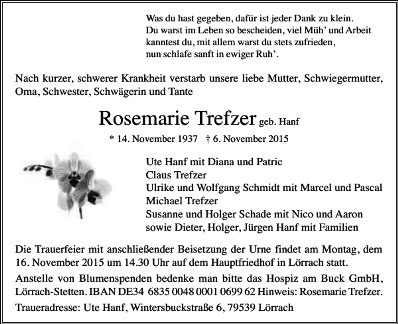 <p>Was du hast gegeben, dafür ist jeder Dank zu klein.<br />Du warst im Leben so bescheiden, viel Müh’ und Arbeit<br />kanntest du, mit allem warst du stets zufrieden,<br />nun schlafe sanft in ewiger Ruh’.</p><p>Nach kurzer, schwerer Krankheit verstarb unsere liebe Mutter, Schwiegermutter,<br />Oma, Schwester, Schwägerin und Tante</p><p>Rosemarie Trefzer geb. Hanf<br />* 14. November 1937 † 6. November 2015</p><p>Ute Hanf mit Diana und Patric<br />Claus Trefzer<br />Ulrike und Wolfgang Schmidt mit Marcel und Pascal<br />Michael Trefzer<br />Susanne und Holger Schade mit Nico und Aaron<br />sowie Dieter, Holger, Jürgen Hanf mit Familien<br />Die Trauerfeier mit anschließender Beisetzung der Urne findet am Montag, dem<br />16. November 2015 um 14.30 Uhr auf dem Hauptfriedhof in Lörrach statt.<br />Anstelle von Blumenspenden bedenke man bitte das Hospiz am Buck GmbH,<br />Lörrach-Stetten. IBAN DE34 6835 0048 0001 0699 62 Hinweis: Rosemarie Trefzer.<br />Traueradresse: Ute Hanf, Wintersbuckstraße 6, 79539 Lörrach</p>