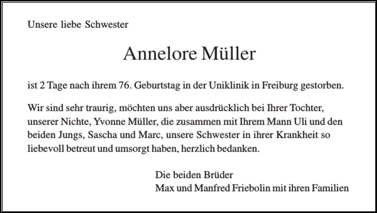 <p>Unsere liebe Schwester</p><p>Annelore Müller<br />ist 2 Tage nach ihrem 76. Geburtstag in der Uniklinik in Freiburg gestorben.<br />Wir sind sehr traurig, möchten uns aber ausdrücklich bei Ihrer Tochter,<br />unserer Nichte, Yvonne Müller, die zusammen mit Ihrem Mann Uli und den<br />beiden Jungs, Sascha und Marc, unsere Schwester in ihrer Krankheit so<br />liebevoll betreut und umsorgt haben, herzlich bedanken.<br />Die beiden Brüder<br />Max und Manfred Friebolin mit ihren Familien</p>