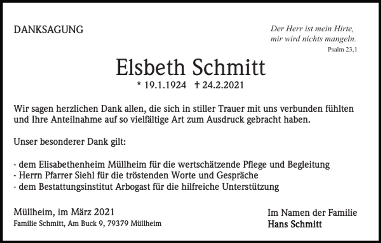 <p>Der Herr ist mein Hirte,<br />mir wird nichts mangeln.</p><p>DANKSAGUNG</p><p>Psalm 23,1</p><p>Elsbeth Schmitt<br />* 19.1.1924 † 24.2.2021<br />Wir sagen herzlichen Dank allen, die sich in stiller Trauer mit uns verbunden fühlten<br />und Ihre Anteilnahme auf so vielfältige Art zum Ausdruck gebracht haben.<br />Unser besonderer Dank gilt:<br />- dem Elisabethenheim Müllheim für die wertschätzende Pflege und Begleitung<br />- Herrn Pfarrer Siehl für die tröstenden Worte und Gespräche<br />- dem Bestattungsinstitut Arbogast für die hilfreiche Unterstützung<br />Müllheim, im März 2021<br />Familie Schmitt, Am Buck 9, 79379 Müllheim</p><p>Im Namen der Familie</p>