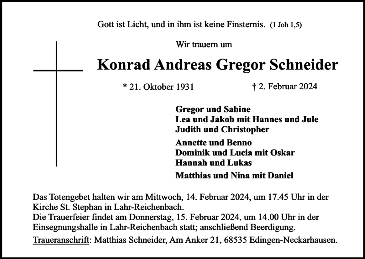 <p>Gott ist Licht, und in ihm ist keine Finsternis.</p><p>(1 Joh 1,5)</p><p>Wir trauern um</p><p>Konrad Andreas Gregor Schneider<br />* 21. Oktober 1931</p><p>† 2. Februar 2024</p><p>Gregor und Sabine<br />Lea und Jakob mit Hannes und Jule<br />Judith und Christopher<br />Annette und Benno<br />Dominik und Lucia mit Oskar<br />Hannah und Lukas<br />Matthias und Nina mit Daniel<br />Das Totengebet halten wir am Mittwoch, 14. Februar 2024, um 17.45 Uhr in der<br />Kirche St. Stephan in Lahr-Reichenbach.<br />Die Trauerfeier findet am Donnerstag, 15. Februar 2024, um 14.00 Uhr in der<br />Einsegnungshalle in Lahr-Reichenbach statt; anschließend Beerdigung.<br />Traueranschrift: Matthias Schneider, Am Anker 21, 68535 Edingen-Neckarhausen.</p>