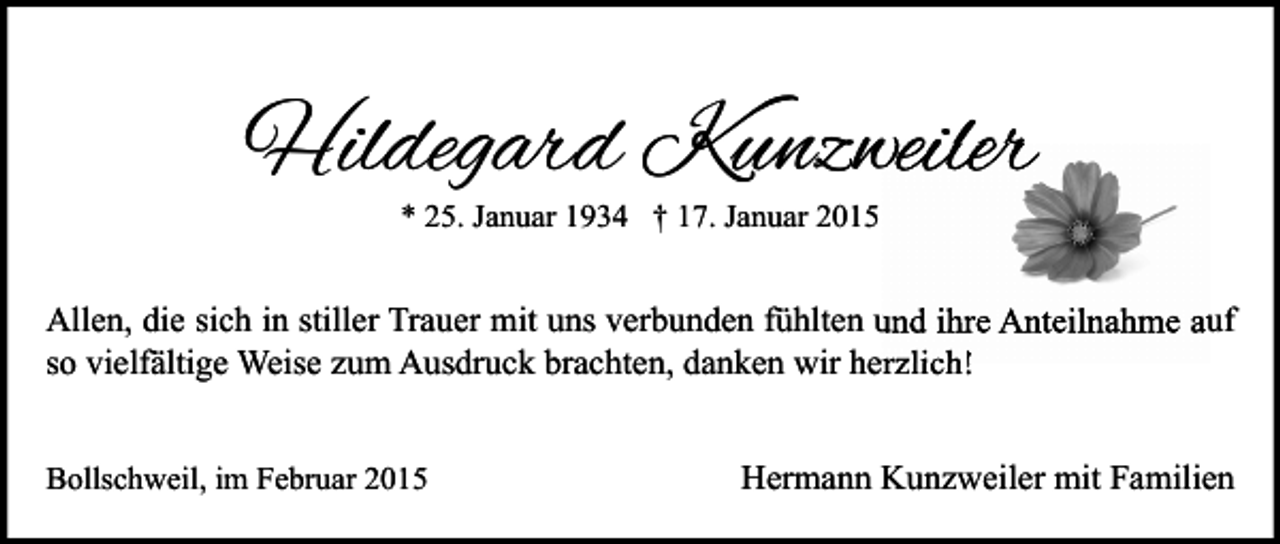 <p>Hildegard Kunzweiler<br />* 25. Januar 1934 † 17. Januar 2015</p><p>Allen, die sich in stiller Trauer mit uns verbunden fühlten und ihre Anteilnahme auf<br />so vielfältige Weise zum Ausdruck brachten, danken wir herzlich!<br />Bollschweil, im Februar 2015</p><p>Hermann Kunzweiler mit Familien</p>