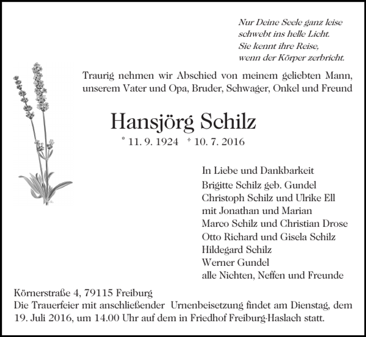 <p>Nur Deine Seele ganz leise<br />schwebt ins helle Licht.<br />Sie kennt ihre Reise,<br />wenn der Körper zerbricht.</p><p>Bild einfügen</p><p>Traurig nehmen wir Abschied von meinem geliebten Mann,<br />unserem Vater und Opa, Bruder, Schwager, Onkel und Freund</p><p>Hansjörg Schilz<br />* 11. 9. 1924 † 10. 7. 2016<br />In Liebe und Dankbarkeit<br />Brigitte Schilz geb. Gundel<br />Christoph Schilz und Ulrike Ell<br />mit Jonathan und Marian<br />Marco Schilz und Christian Drose<br />Otto Richard und Gisela Schilz<br />Hildegard Schilz<br />Werner Gundel<br />alle Nichten, Neffen und Freunde<br />Körnerstraße 4, 79115 Freiburg<br />Die Trauerfeier mit anschließender Urnenbeisetzung findet am Dienstag, dem<br />19. Juli 2016, um 14.00 Uhr auf dem in Friedhof Freiburg-Haslach statt.</p>