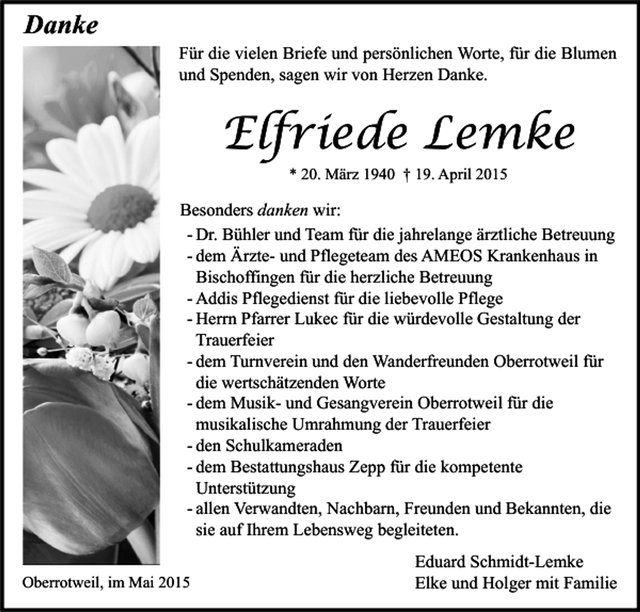 <p>Danke</p><p>Für die vielen Briefe und persönlichen Worte, für die Blumen<br />und Spenden, sagen wir von Herzen Danke.</p><p>Elfriede Lemke<br />* 20. März 1940 † 19. April 2015</p><p>Besonders danken wir:<br />- Dr. Bühler und Team für die jahrelange ärztliche Betreuung<br />- dem Ärzte- und Pflegeteam des AMEOS Krankenhaus in<br />Bischoffingen für die herzliche Betreuung<br />- Addis Pflegedienst für die liebevolle Pflege<br />- Herrn Pfarrer Lukec für die würdevolle Gestaltung der<br />Trauerfeier<br />- dem Turnverein und den Wanderfreunden Oberrotweil für<br />die wertschätzenden Worte<br />- dem Musik- und Gesangverein Oberrotweil für die<br />musikalische Umrahmung der Trauerfeier<br />- den Schulkameraden<br />- dem Bestattungshaus Zepp für die kompetente<br />Unterstützung<br />- allen Verwandten, Nachbarn, Freunden und Bekannten, die<br />sie auf Ihrem Lebensweg begleiteten.<br />Oberrotweil, im Mai 2015</p><p>Eduard Schmidt-Lemke<br />Elke und Holger mit Familie</p>