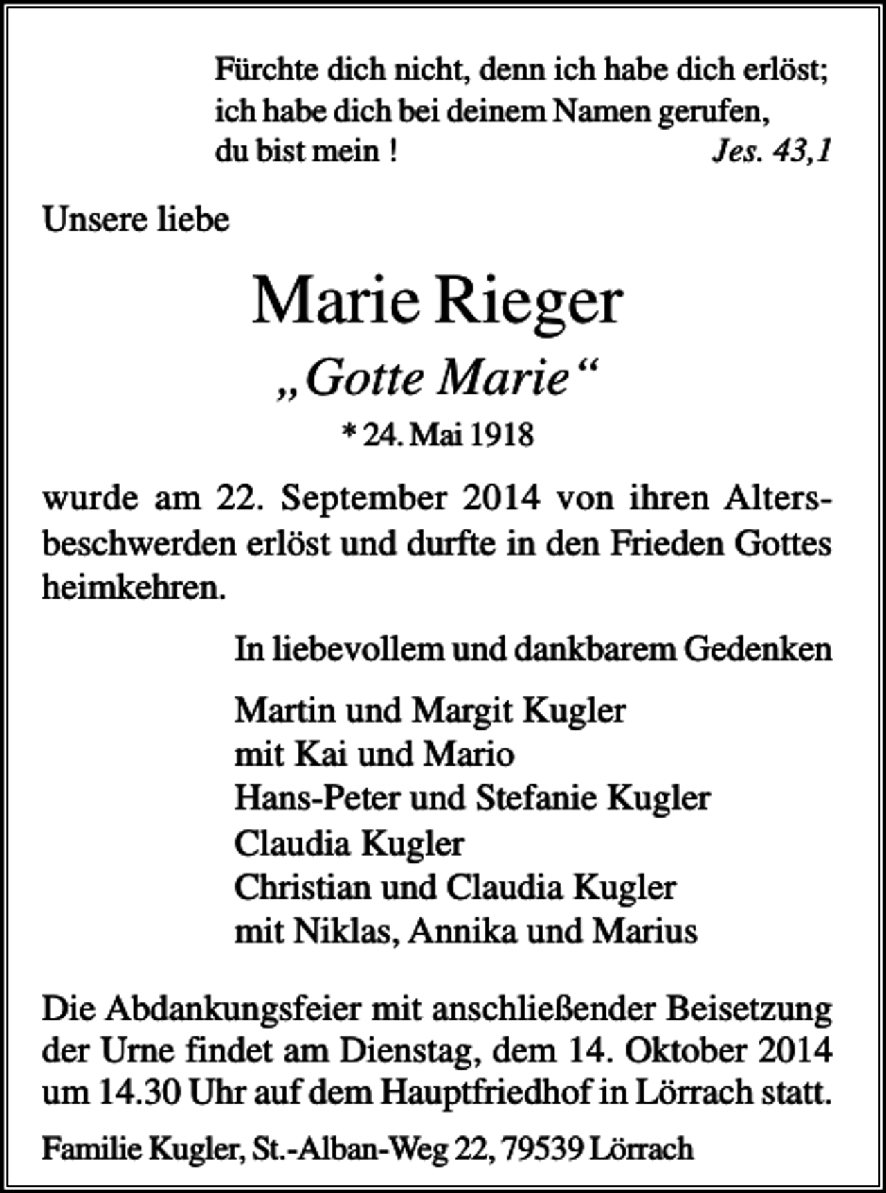 <p>Fürchte dich nicht, denn ich habe dich erlöst;<br />ich habe dich bei deinem Namen gerufen,<br />du bist mein !<br />Jes. 43,1</p><p>Unsere liebe</p><p>Marie Rieger<br />„Gotte Marie“<br />* 24. Mai 1918</p><p>wurde am 22. September 2014 von ihren Altersbeschwerden erlöst und durfte in den Frieden Gottes<br />heimkehren.<br />In liebevollem und dankbarem Gedenken</p><p>Martin und Margit Kugler<br />mit Kai und Mario<br />Hans-Peter und Stefanie Kugler<br />Claudia Kugler<br />Christian und Claudia Kugler<br />mit Niklas, Annika und Marius<br />Die Abdankungsfeier mit anschließender Beisetzung<br />der Urne findet am Dienstag, dem 14. Oktober 2014<br />um 14.30 Uhr auf dem Hauptfriedhof in Lörrach statt.<br />Familie Kugler, St.-Alban-Weg 22, 79539 Lörrach</p>