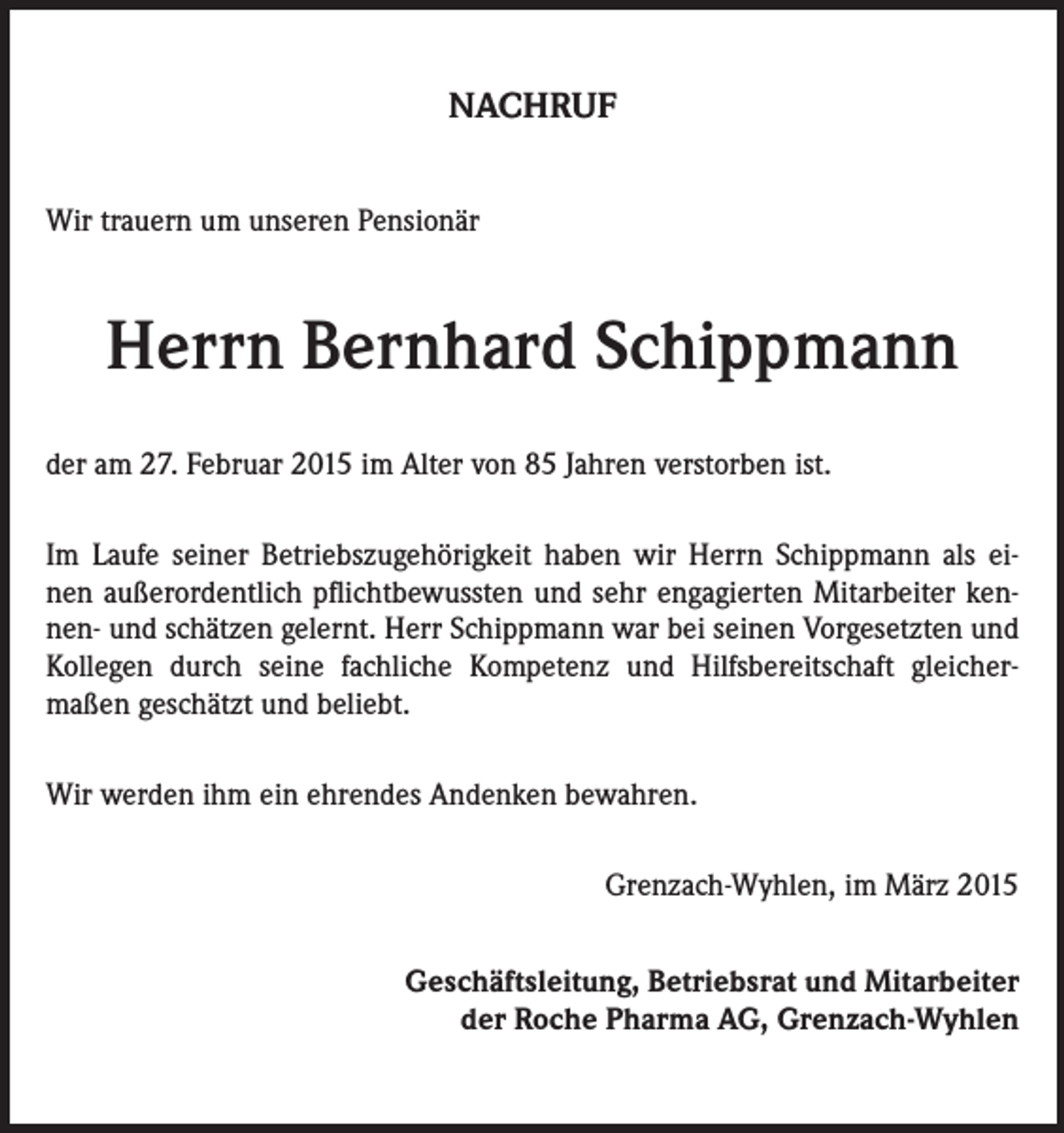 <p>NACHRUF<br />Wir trauern um unseren Pensionär</p><p>Herrn Bernhard Schippmann<br />der am 27. Februar 2015 im Alter von 85 Jahren verstorben ist.<br />Im Laufe seiner Betriebszugehörigkeit haben wir Herrn Schippmann als einen außerordentlich pflichtbewussten und sehr engagierten Mitarbeiter kennen- und schätzen gelernt. Herr Schippmann war bei seinen Vorgesetzten und<br />Kollegen durch seine fachliche Kompetenz und Hilfsbereitschaft gleichermaßen geschätzt und beliebt.<br />Wir werden ihm ein ehrendes Andenken bewahren.</p><p>Grenzach-Wyhlen, im März 2015<br />Geschäftsleitung, Betriebsrat und Mitarbeiter<br />der Roche Pharma AG, Grenzach-Wyhlen</p>