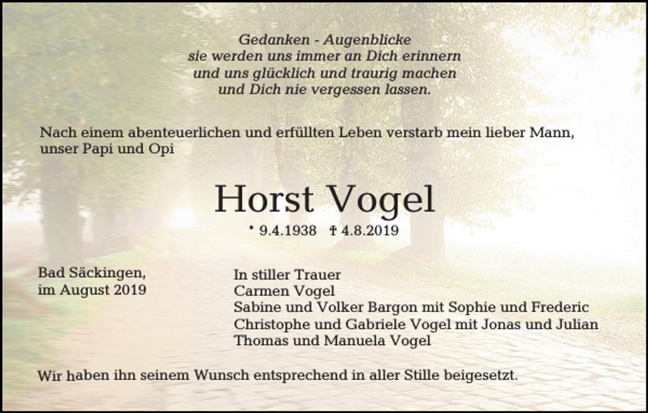 <p>Gedanken - Augenblicke<br />sie werden uns immer an Dich erinnern<br />und uns glücklich und traurig machen<br />und Dich nie vergessen lassen.<br />Nach einem abenteuerlichen und erfüllten Leben verstarb mein lieber Mann,<br />unser Papi und Opi</p><p>Horst Vogel<br />* 9.4.1938 † 4.8.2019<br />Bad Säckingen,<br />im August 2019</p><p>In stiller Trauer<br />Carmen Vogel<br />Sabine und Volker Bargon mit Sophie und Frederic<br />Christophe und Gabriele Vogel mit Jonas und Julian<br />Thomas und Manuela Vogel</p><p>Wir haben ihn seinem Wunsch entsprechend in aller Stille beigesetzt.</p>