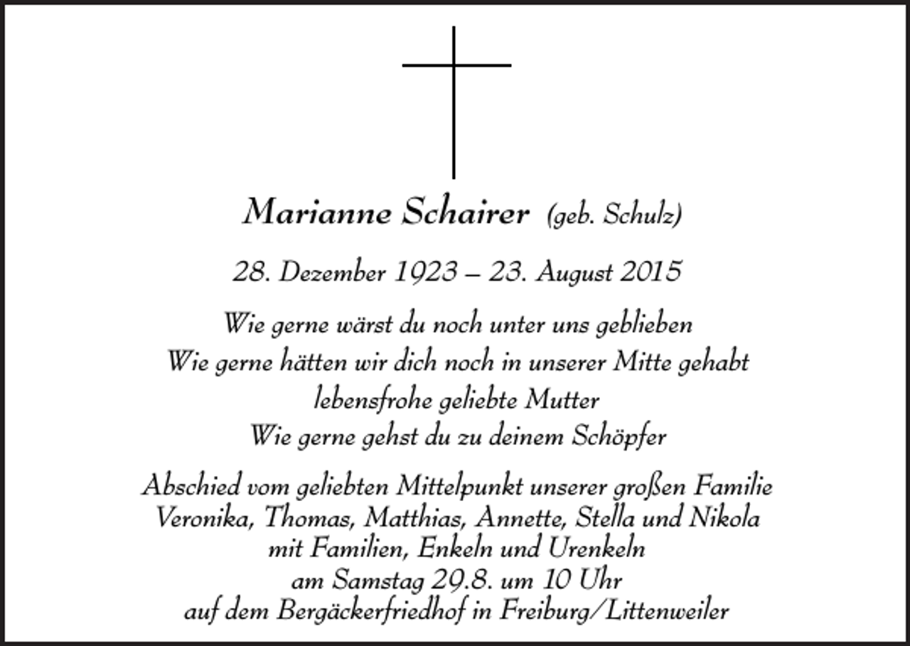 <p>Marianne Schairer (geb. Schulz)<br />Marianne Schairer (geb. Schulz)<br />Marianne –Schairer<br />28. Dezember<br />23. August (geb.<br />2015Schulz)<br />Marianne1923<br />Schairer<br />(geb. Schulz)<br />Marianne<br />28. Dezember<br />1923 –Schairer<br />23. August (geb.<br />2015Schulz)</p><p>28.gerne<br />Dezember<br />– 23.<br />2015<br />Wie<br />wärst1923<br />du noch<br />unterAugust<br />uns geblieben<br />28. Dezember 1923 – 23. August 2015<br />Wie gerne<br />hättenwärst<br />wir 1923<br />dich<br />noch<br />in unserer<br />Mitte<br />28.gerne<br />Dezember<br />– 23.<br />August<br />2015gehabt<br />Wie<br />du noch<br />unter<br />uns geblieben<br />Wie gerne<br />wärst<br />du noch<br />unter<br />uns geblieben<br />lebensfrohe<br />geliebte<br />Wiegerne<br />gerne<br />hätten<br />wir<br />dich<br />nochuns<br />in Mutter<br />unserer<br />Mitte gehabt<br />Wie<br />wärst<br />du<br />noch<br />unter<br />geblieben<br />Wie gerne<br />hätten<br />wir<br />dich<br />noch<br />in<br />unserer<br />Mitte<br />Wie<br />gerne<br />gehst<br />du<br />zu<br />deinem<br />Schöpfer<br />Wie gerne wärst du noch<br />unter<br />uns gebliebengehabt<br />geliebte<br />Mutter<br />Wie gerne hätten wirlebensfrohe<br />dich<br />noch<br />in<br />unserer<br />Mitte<br />gehabt<br />lebensfrohe<br />Wie gerne<br />hätten<br />wir<br />dichdugeliebte<br />noch<br />in Mutter<br />unserer<br />Mitte gehabt<br />Wie<br />gerne<br />gehst<br />zu<br />deinem<br />Schöpfer<br />lebensfrohe<br />geliebte<br />Mutter<br />Wie gerne<br />gehst<br />du<br />zu<br />deinem<br />Schöpfer<br />lebensfrohe<br />geliebte Mutter<br />Abschied<br />vom gehst<br />geliebten<br />Mittelpunkt<br />unserer großen Familie<br />Wie gerne<br />du zu<br />deinem Schöpfer<br />Wie<br />gerne gehst<br />du zuAnnette,<br />deinem Schöpfer<br />Veronika,<br />Thomas,<br />Matthias,<br />Stella<br />und Nikola<br />Abschied vom geliebten Mittelpunkt unserer<br />großen<br />Familie<br />mitgeliebten<br />Familien,<br />Enkeln<br />undunserer<br />Urenkeln<br />Abschied<br />Mittelpunkt<br />großen<br />Familie<br />Veronika,vom<br />Thomas,<br />Matthias,<br />Annette,<br />Stella<br />und Nikola<br />Samstag<br />29.8.<br />um 10<br />Uhr Familie<br />Abschied<br />vom geliebten<br />Mittelpunkt<br />unserer<br />großen<br />Veronika,<br />Thomas,<br />Matthias,<br />Annette,<br />Stella<br />und Nikola<br />mitam<br />Familien,<br />Enkeln<br />und<br />Urenkeln<br />Abschied<br />vom<br />geliebten<br />Mittelpunkt<br />unserer<br />großen<br />Familie<br />demmit<br />Bergäckerfriedhof<br />in<br />Freiburg/Littenweiler<br />Veronika,auf<br />Thomas,<br />Matthias,<br />Annette,<br />Stella<br />und<br />Nikola<br />Enkeln<br />und<br />Urenkeln<br />amFamilien,<br />Samstag<br />29.8.<br />um 10<br />Uhr und Nikola<br />Veronika, Thomas,<br />Matthias,<br />Annette,<br />Stella</p>