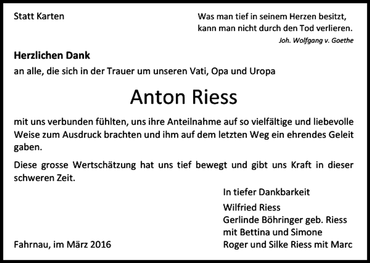 <p>Statt Karten</p><p>Was man tief in seinem Herzen besitzt,<br />kann man nicht durch den Tod verlieren.<br />Joh. Wolfgang v. Goethe</p><p>Herzlichen Dank<br />an alle, die sich in der Trauer um unseren Vati, Opa und Uropa</p><p>Anton Riess<br />mit uns verbunden fühlten, uns ihre Anteilnahme auf so vielfältige und liebevolle<br />Weise zum Ausdruck brachten und ihm auf dem letzten Weg ein ehrendes Geleit<br />gaben.<br />Diese grosse Wertschätzung hat uns tief bewegt und gibt uns Kraft in dieser<br />schweren Zeit.<br />In tiefer Dankbarkeit<br />Wilfried Riess<br />Gerlinde Böhringer geb. Riess<br />mit Bettina und Simone<br />Fahrnau, im März 2016<br />Roger und Silke Riess mit Marc</p>