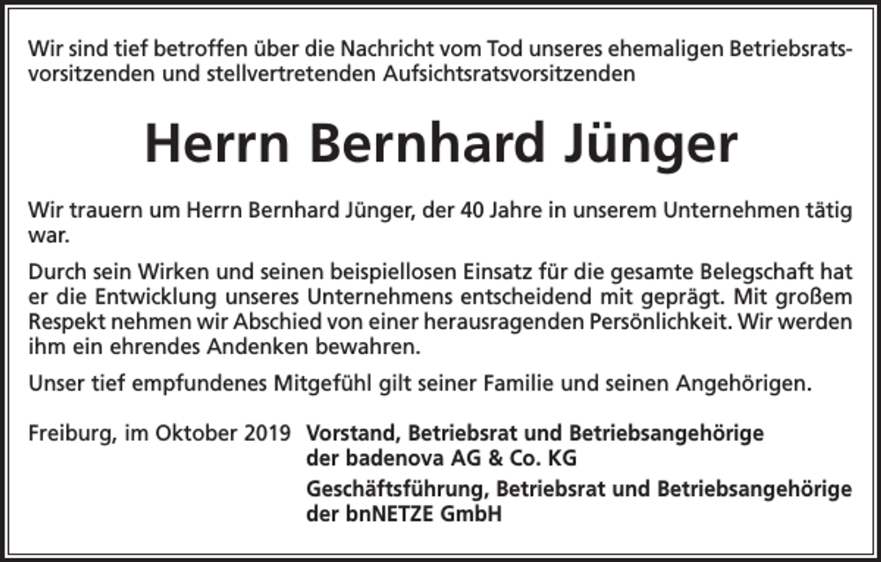 <p>Wir sind tief betroffen über die Nachricht vom Tod unseres ehemaligen Betriebsratsvorsitzenden und stellvertretenden Aufsichtsratsvorsitzenden</p><p>Herrn Bernhard Jünger<br />Wir trauern um Herrn Bernhard Jünger, der 40 Jahre in unserem Unternehmen tätig<br />war.<br />Durch sein Wirken und seinen beispiellosen Einsatz für die gesamte Belegschaft hat<br />er die Entwicklung unseres Unternehmens entscheidend mit geprägt. Mit großem<br />Respekt nehmen wir Abschied von einer herausragenden P<br />­ ersönlichkeit. Wir ­werden<br />ihm ein ehrendes Andenken bewahren.<br />Unser tief empfundenes Mitgefühl gilt seiner Familie und seinen Angehörigen.<br />Freiburg, im Oktober 2019 Vorstand, Betriebsrat und Betriebsangehörige<br />der badenova AG &amp; Co. KG<br />Geschäftsführung, Betriebsrat und Betriebsangehörige<br />der bnNETZE GmbH</p>