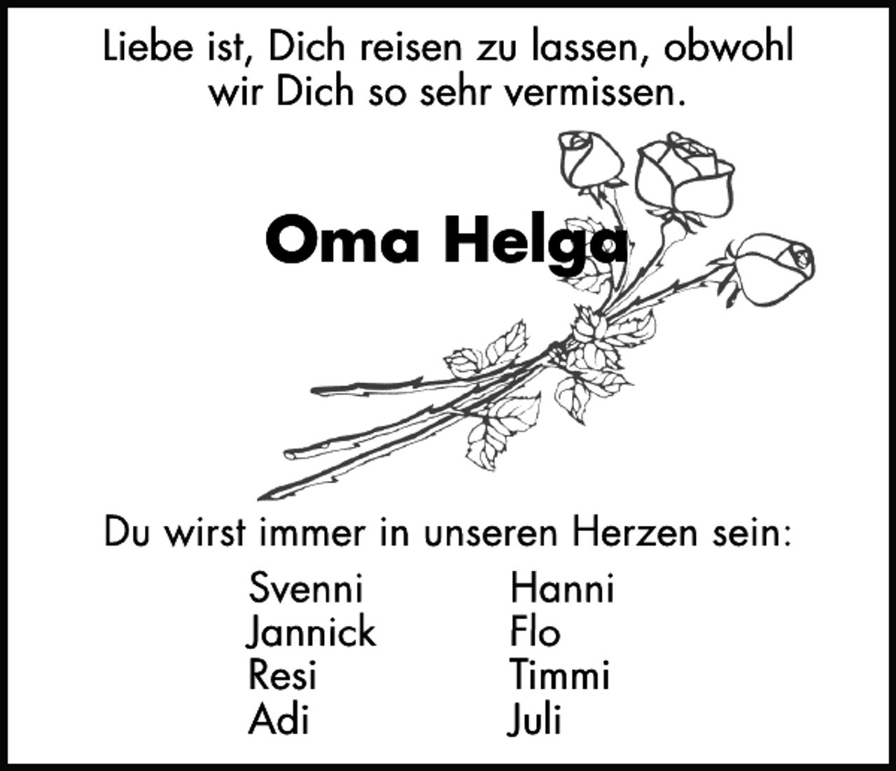 <p>Liebe ist, Dich reisen zu lassen, obwohl<br />wir Dich so sehr vermissen.</p><p>Oma Helga</p><p>Du wirst immer in unseren Herzen sein:<br />Hanni<br />Svenni<br />Flo<br />Jannick<br />Timmi<br />Resi<br />Juli<br />Adi</p>