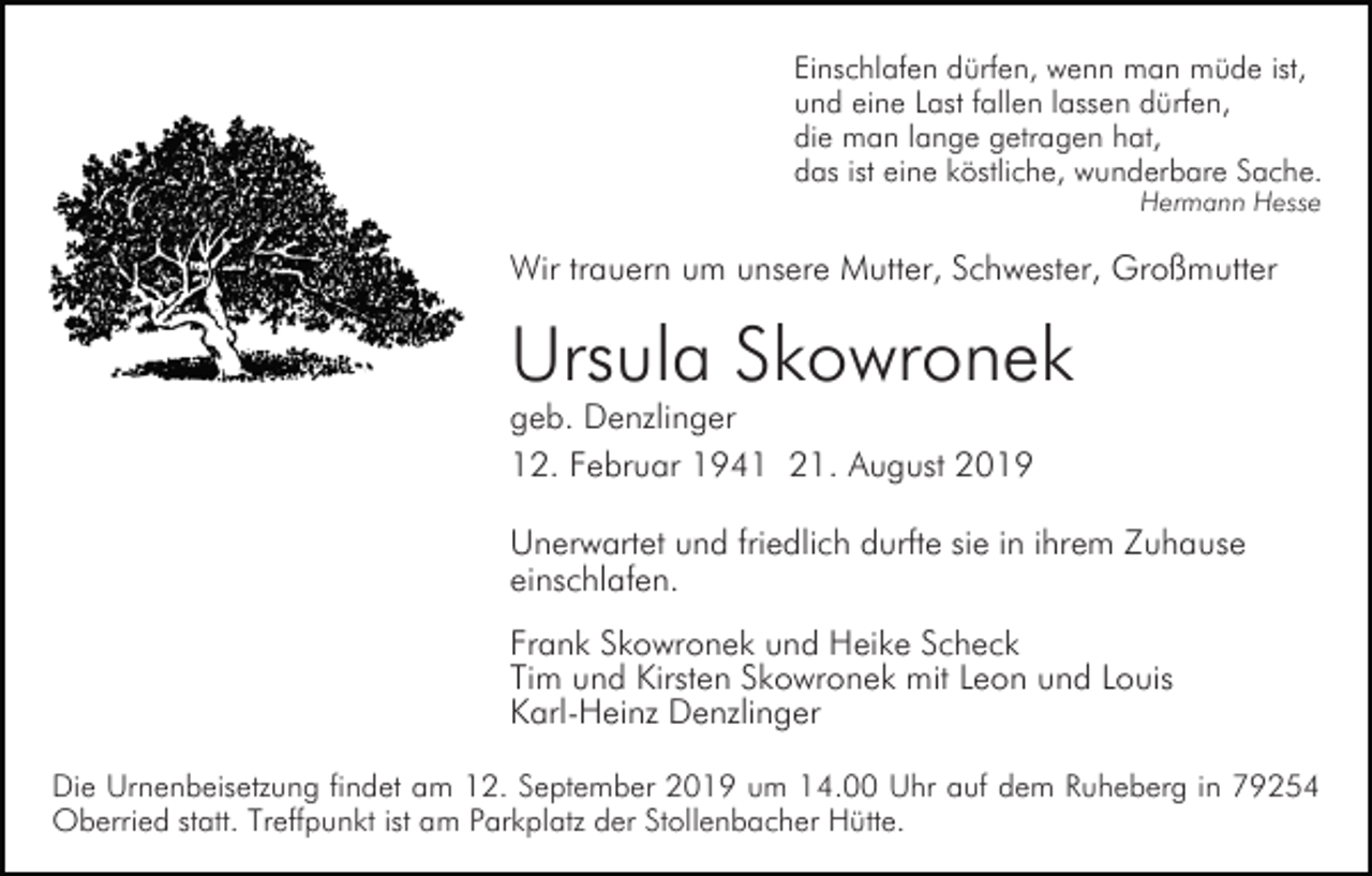 <p>Einschlafen dürfen, wenn man müde ist,<br />und eine Last fallen lassen dürfen,<br />die man lange getragen hat,<br />das ist eine köstliche, wunderbare Sache.<br />Hermann Hesse</p><p>Wir trauern um unsere Mutter, Schwester, Großmutter</p><p>Ursula Skowronek<br />geb. Denzlinger<br />12. Februar 1941 21. August 2019</p><p>Unerwartet und friedlich durfte sie in ihrem Zuhause<br />einschlafen.<br />Frank Skowronek und Heike Scheck<br />Tim und Kirsten Skowronek mit Leon und Louis<br />Karl-Heinz Denzlinger<br />Die Urnenbeisetzung findet am 12. September 2019 um 14.00 Uhr auf dem Ruheberg in 79254<br />Oberried statt. Treffpunkt ist am Parkplatz der Stollenbacher Hütte.</p>