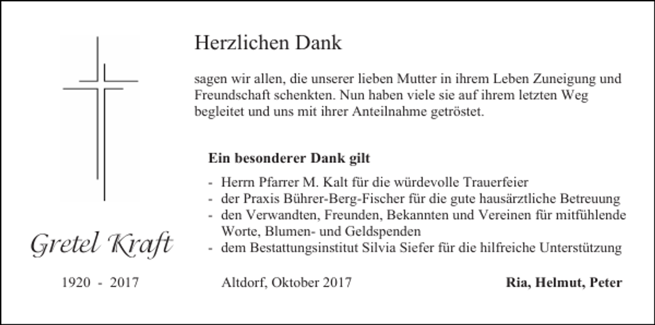 <p>Herzlichen Dank<br />sagen wir allen, die unserer lieben Mutter in ihrem Leben Zuneigung und<br />Freundschaft schenkten. Nun haben viele sie auf ihrem letzten Weg<br />begleitet und uns mit ihrer Anteilnahme getröstet.</p><p>Ein besonderer Dank gilt</p><p>Gretel Kraft<br />1920 - 2017</p><p>- Herrn Pfarrer M. Kalt für die würdevolle Trauerfeier<br />- der Praxis Bührer-Berg-Fischer für die gute hausärztliche Betreuung<br />- den Verwandten, Freunden, Bekannten und Vereinen für mitfühlende<br />Worte, Blumen- und Geldspenden<br />- dem Bestattungsinstitut Silvia Siefer für die hilfreiche Unterstützung<br />Altdorf, Oktober 2017</p><p>Ria, Helmut, Peter</p>