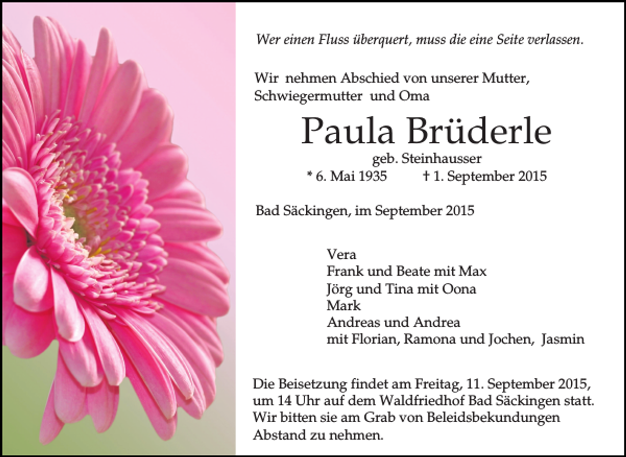 <p>Wer einen Fluss überquert, muss die eine Seite verlassen.<br />Wir nehmen Abschied von unserer Mutter,<br />Schwiegermutter und Oma</p><p>Paula Brüderle<br />geb. Steinhausser<br />* 6. Mai 1935<br />† 1. September 2015</p><p>Bad Säckingen, im September 2015<br />Vera<br />Frank und Beate mit Max<br />Jörg und Tina mit Oona<br />Mark<br />Andreas und Andrea<br />mit Florian, Ramona und Jochen, Jasmin<br />Die Beisetzung findet am Freitag, 11. September 2015,<br />um 14 Uhr auf dem Waldfriedhof Bad Säckingen statt.<br />Wir bitten sie am Grab von Beleidsbekundungen<br />Abstand zu nehmen.</p>