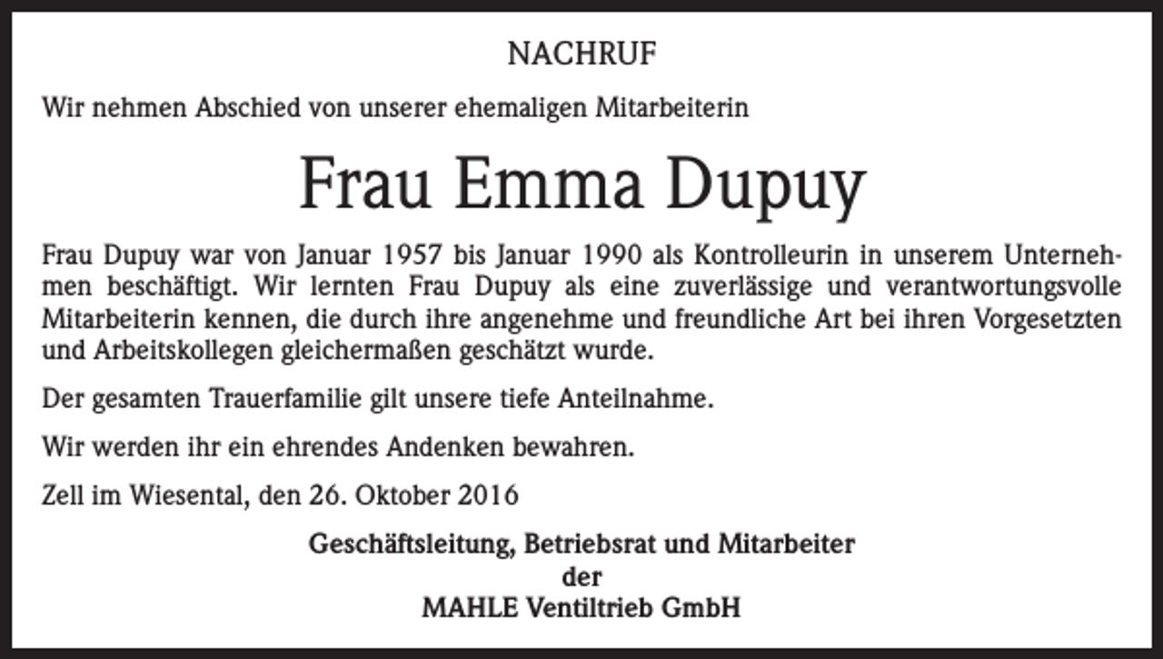 <p>NACHRUF<br />Wir nehmen Abschied von unserer ehemaligen Mitarbeiterin</p><p>Frau Emma Dupuy<br />Frau Dupuy war von Januar 1957 bis Januar 1990 als Kontrolleurin in unserem Unternehmen beschäftigt. Wir lernten Frau Dupuy als eine zuverlässige und verantwortungsvolle<br />Mitarbeiterin kennen, die durch ihre angenehme und freundliche Art bei ihren Vorgesetzten<br />und Arbeitskollegen gleichermaßen geschätzt wurde.<br />Der gesamten Trauerfamilie gilt unsere tiefe Anteilnahme.<br />Wir werden ihr ein ehrendes Andenken bewahren.<br />Zell im Wiesental, den 26. Oktober 2016<br />Geschäftsleitung, Betriebsrat und Mitarbeiter<br />der<br />MAHLE Ventiltrieb GmbH</p>
