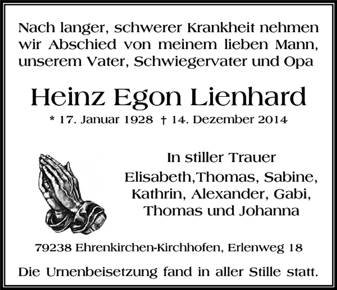 <p>Nach langer, schwerer Krankheit nehmen<br />wir Abschied von meinem lieben Mann,<br />unserem Vater, Schwiegervater und Opa</p><p>Heinz Egon Lienhard<br />* 17. Januar 1928 † 14. Dezember 2014</p><p>In stiller Trauer<br />Elisabeth,Thomas, Sabine,<br />Kathrin, Alexander, Gabi,<br />Thomas und Johanna<br />79238 Ehrenkirchen-Kirchhofen, Erlenweg 18</p><p>Die Urnenbeisetzung fand in aller Stille statt.</p>
