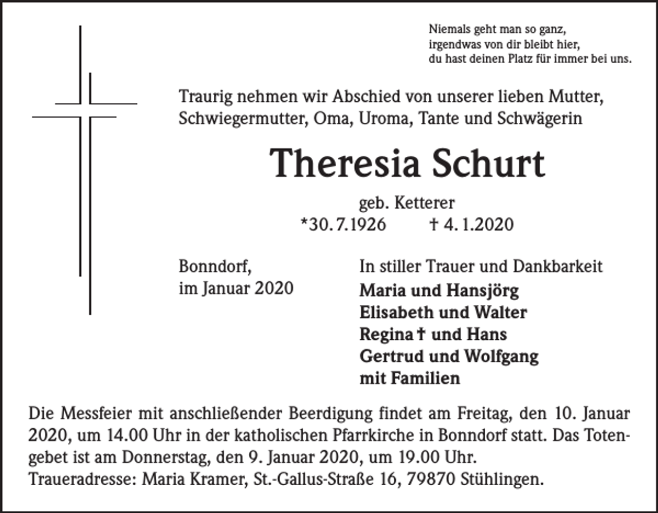 <p>Niemals geht man so ganz,<br />irgendwas von dir bleibt hier,<br />du hast deinen Platz für immer bei uns.</p><p>Traurig nehmen wir Abschied von unserer lieben Mutter,<br />Schwiegermutter, Oma, Uroma, Tante und Schwägerin</p><p>Theresia Schurt<br />geb. Ketterer<br />*30. 7.1926<br />† 4. 1.2020<br />Bonndorf,<br />im Januar 2020</p><p>In stiller Trauer und Dankbarkeit<br />Maria und Hansjörg<br />Elisabeth und Walter<br />Regina † und Hans<br />Gertrud und Wolfgang<br />mit Familien</p><p>Die Messfeier mit anschließender Beerdigung findet am Freitag, den 10. Januar<br />2020, um 14.00 Uhr in der katholischen Pfarrkirche in Bonndorf statt. Das Totengebet ist am Donnerstag, den 9. Januar 2020, um 19.00 Uhr.<br />Traueradresse: Maria Kramer, St.-Gallus-Straße 16, 79870 Stühlingen.</p>