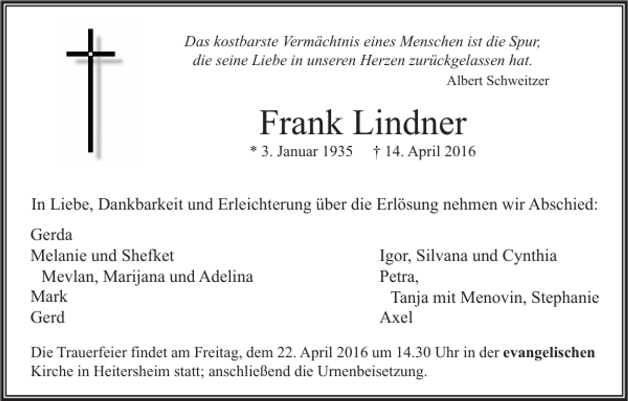 <p>Das kostbarste Vermächtnis eines Menschen ist die Spur,<br />die seine Liebe in unseren Herzen zurückgelassen hat.<br />Albert Schweitzer</p><p>Frank Lindner</p><p>* 3. Januar 1935</p><p>† 14. April 2016</p><p>In Liebe, Dankbarkeit und Erleichterung über die Erlösung nehmen wir Abschied:<br />Gerda<br />Melanie und Shefket<br />Mevlan, Marijana und Adelina<br />Mark<br />Gerd</p><p>Igor, Silvana und Cynthia<br />Petra,<br />Tanja mit Menovin, Stephanie<br />Axel</p><p>Die Trauerfeier findet am Freitag, dem 22. April 2016 um 14.30 Uhr in der evangelischen<br />Kirche in Heitersheim statt; anschließend die Urnenbeisetzung.</p>