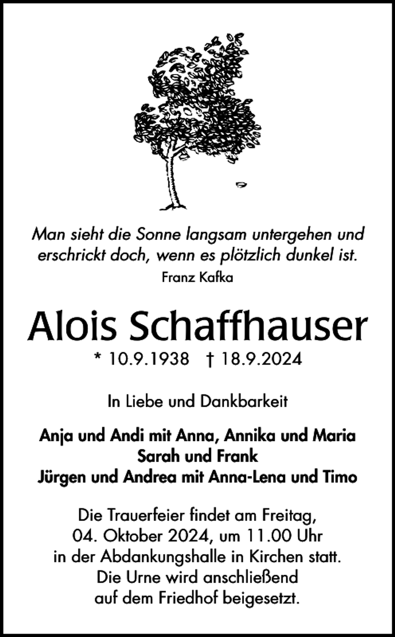 <p>Man sieht die Sonne langsam untergehen und<br />erschrickt doch, wenn es plötzlich dunkel ist.<br />Franz Kafka</p><p>Alois Schaffhauser<br />* 10.9.1938 † 18.9.2024<br />In Liebe und Dankbarkeit<br />Anja und Andi mit Anna, Annika und Maria<br />Sarah und Frank<br />Jürgen und Andrea mit Anna-Lena und Timo<br />Die Trauerfeier findet am Freitag,<br />04. Oktober 2024, um 11.00 Uhr<br />in der Abdankungshalle in Kirchen statt.<br />Die Urne wird anschließend<br />auf dem Friedhof beigesetzt.</p>