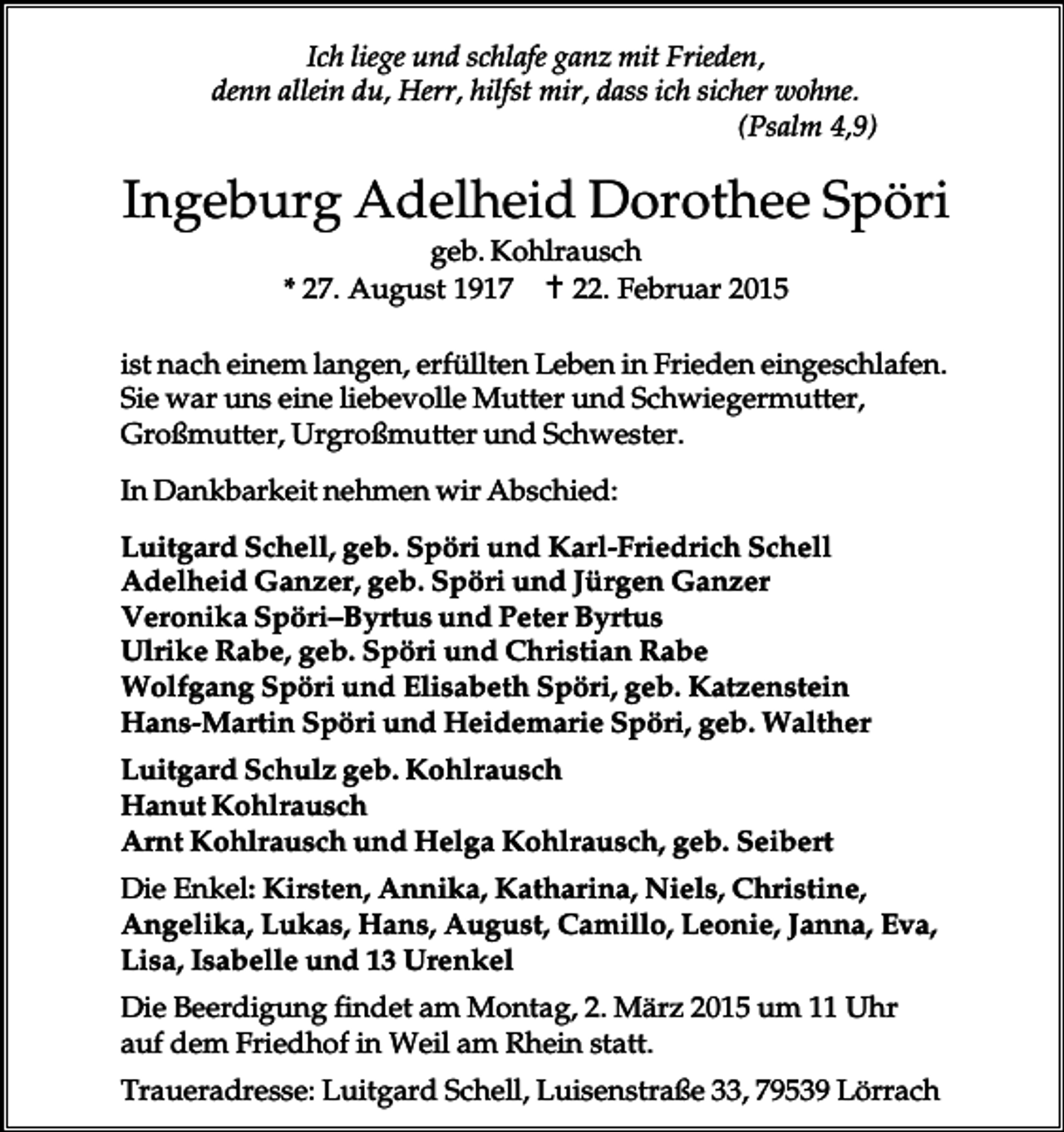 <p>Ich liege und schlafe ganz mit Frieden,<br />denn allein du, Herr, hilfst mir, dass ich sicher wohne.<br />(Psalm 4,9)</p><p>Ingeburg Adelheid Dorothee Spöri<br />geb. Kohlrausch<br />* 27. August 1917 � 22. Februar 2015<br />ist nach einem langen, erfüllten Leben in Frieden eingeschlafen.<br />Sie war uns eine liebevolle Mutter und Schwiegermutter,<br />Großmutter, Urgroßmutter und Schwester.<br />In Dankbarkeit nehmen wir Abschied:<br />Luitgard Schell, geb. Spöri und Karl-Friedrich Schell<br />Adelheid Ganzer, geb. Spöri und Jürgen Ganzer<br />Veronika Spöri–Byrtus und Peter Byrtus<br />Ulrike Rabe, geb. Spöri und Christian Rabe<br />Wolfgang Spöri und Elisabeth Spöri, geb. Katzenstein<br />Hans-Martin Spöri und Heidemarie Spöri, geb. Walther<br />Luitgard Schulz geb. Kohlrausch<br />Hanut Kohlrausch<br />Arnt Kohlrausch und Helga Kohlrausch, geb. Seibert<br />Die Enkel: Kirsten, Annika, Katharina, Niels, Christine,<br />Angelika, Lukas, Hans, August, Camillo, Leonie, Janna, Eva,<br />Lisa, Isabelle und 13 Urenkel<br />Die Beerdigung findet am Montag, 2. März 2015 um 11 Uhr<br />auf dem Friedhof in Weil am Rhein statt.<br />Traueradresse: Luitgard Schell, Luisenstraße 33, 79539 Lörrach</p>