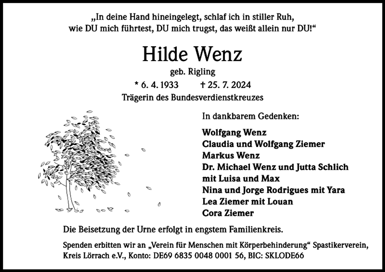 <p>,,In deine Hand hineingelegt, schlaf ich in stiller Ruh,<br />wie DU mich führtest, DU mich trugst, das weißt allein nur DU!“</p><p>Hilde Wenz</p><p>geb. Rigling<br />* 6. 4. 1933<br />† 25. 7. 2024<br />Trägerin des Bundesverdienstkreuzes<br />In dankbarem Gedenken:<br />Wolfgang Wenz<br />Claudia und Wolfgang Ziemer<br />Markus Wenz<br />Dr. Michael Wenz und Jutta Schlich<br />mit Luisa und Max<br />Nina und Jorge Rodrigues mit Yara<br />Lea Ziemer mit Louan<br />Cora Ziemer<br />Die Beisetzung der Urne erfolgt in engstem Familienkreis.<br />Spenden erbitten wir an „Verein für Menschen mit Körperbehinderung“ Spastikerverein,<br />Kreis Lörrach e.V., Konto: DE69 6835 0048 0001 56, BIC: SKLODE66</p>