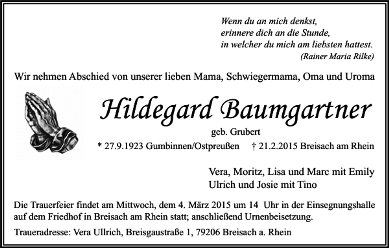 <p>Wenn du an mich denkst,<br />erinnere dich an die Stunde,<br />in welcher du mich am liebsten hattest.</p><p>(Rainer Maria Rilke)</p><p>Wir nehmen Abschied von unserer lieben Mama, Schwiegermama, Oma und Uroma</p><p>Hildegard Baumgartner</p><p>geb. Grubert<br />* 27.9.1923 Gumbinnen/Ostpreußen † 21.2.2015 Breisach am Rhein</p><p>Vera, Moritz, Lisa und Marc mit Emily<br />Ulrich und Josie mit Tino<br />Die Trauerfeier findet am Mittwoch, dem 4. März 2015 um 14 Uhr in der Einsegnungshalle<br />auf dem Friedhof in Breisach am Rhein statt; anschließend Urnenbeisetzung.<br />Traueradresse: Vera Ullrich, Breisgaustraße 1, 79206 Breisach a. Rhein</p>