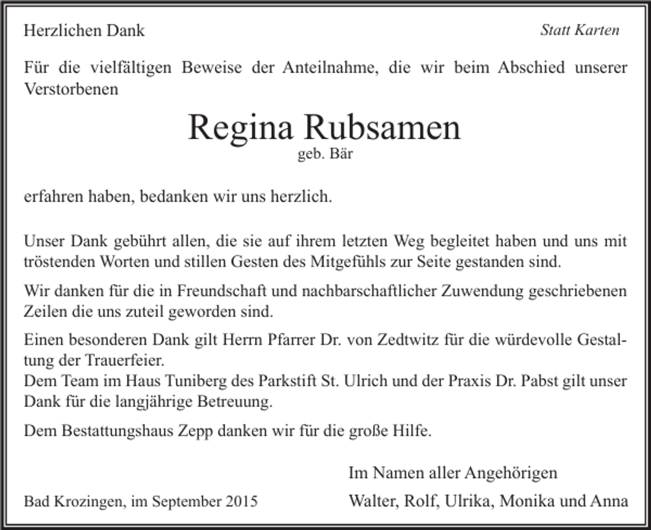 <p>Herzlichen Dank</p><p>Statt Karten</p><p>Für die vielfältigen Beweise der Anteilnahme, die wir beim Abschied unserer<br />Verstorbenen</p><p>Regina Rubsamen<br />geb. Bär</p><p>erfahren haben, bedanken wir uns herzlich.<br />Unser Dank gebührt allen, die sie auf ihrem letzten Weg begleitet haben und uns mit<br />tröstenden Worten und stillen Gesten des Mitgefühls zur Seite gestanden sind.<br />Wir danken für die in Freundschaft und nachbarschaftlicher Zuwendung geschriebenen<br />Zeilen die uns zuteil geworden sind.<br />Einen besonderen Dank gilt Herrn Pfarrer Dr. von Zedtwitz für die würdevolle Gestaltung der Trauerfeier.<br />Dem Team im Haus Tuniberg des Parkstift St. Ulrich und der Praxis Dr. Pabst gilt unser<br />Dank für die langjährige Betreuung.<br />Dem Bestattungshaus Zepp danken wir für die große Hilfe.</p><p>Im Namen aller Angehörigen<br />Bad Krozingen, im September 2015</p><p>Walter, Rolf, Ulrika, Monika und Anna</p>