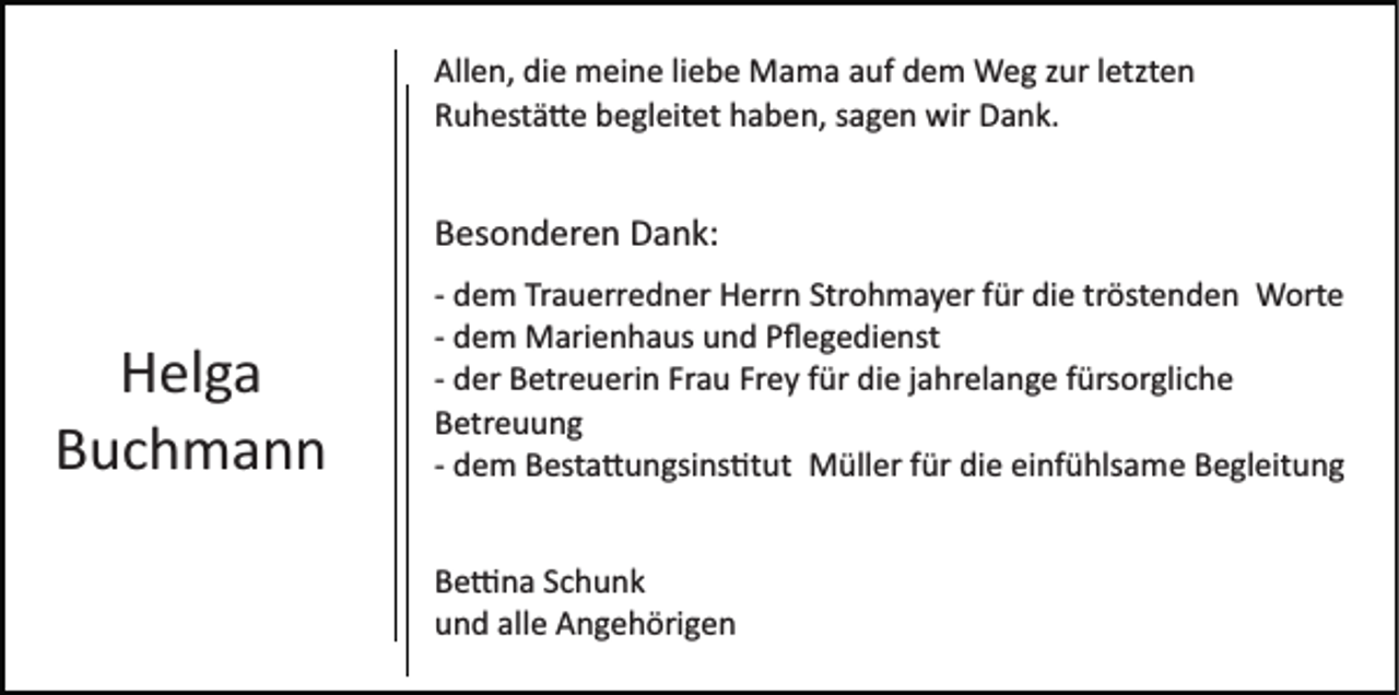 <p>Allen, die meine liebe Mama auf dem Weg zur letzten<br />Ruhestätte begleitet haben, sagen wir Dank.</p><p>Besonderen Dank:</p><p>Helga<br />Buchmann</p><p>­ dem Trauerredner Herrn Strohmayer für die tröstenden Worte<br />­ dem Marienhaus und Pﬂegedienst<br />­ der Betreuerin Frau Frey für die jahrelange fürsorgliche<br />Betreuung<br />­ dem Besta�ungsins�tut Müller für die einfühlsame Begleitung<br />Be�na Schunk<br />und alle Angehörigen</p>