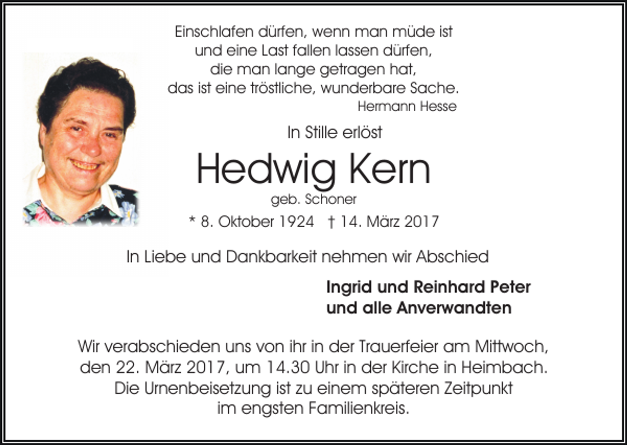 <p>Einschlafen dürfen, wenn man müde ist<br />und eine Last fallen lassen dürfen,<br />die man lange getragen hat,<br />das ist eine tröstliche, wunderbare Sache.<br />Hermann Hesse</p><p>In Stille erlöst</p><p>Hedwig Kern<br />geb. Schoner</p><p>* 8. Oktober 1924 † 14. März 2017</p><p>In Liebe und Dankbarkeit nehmen wir Abschied<br />Ingrid und Reinhard Peter<br />und alle Anverwandten<br />Wir verabschieden uns von ihr in der Trauerfeier am Mittwoch,<br />den 22. März 2017, um 14.30 Uhr in der Kirche in Heimbach.<br />Die Urnenbeisetzung ist zu einem späteren Zeitpunkt<br />im engsten Familienkreis.</p>