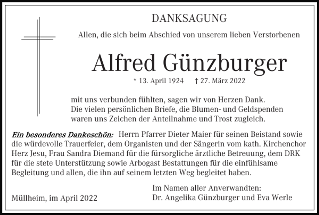 <p>DANKSAGUNG<br />Allen, die sich beim Abschied von unserem lieben Verstorbenen</p><p>Alfred Günzburger<br />* 13. April 1924</p><p>† 27. März 2022</p><p>mit uns verbunden fühlten, sagen wir von Herzen Dank.<br />Die vielen persönlichen Briefe, die Blumen- und Geldspenden<br />waren uns Zeichen der Anteilnahme und Trost zugleich.<br />Herrn Pfarrer Dieter Maier für seinen Beistand sowie<br />die würdevolle Trauerfeier, dem Organisten und der Sängerin vom kath. Kirchenchor<br />Herz Jesu, Frau Sandra Diemand für die fürsorgliche ärztliche Betreuung, dem DRK<br />für die stete Unterstützung sowie Arbogast Bestattungen für die einfühlsame<br />Begleitung und allen, die ihn auf seinem letzten Weg begleitet haben.<br />Müllheim, im April 2022</p><p>Im Namen aller Anverwandten:<br />Dr. Angelika Günzburger und Eva Werle</p>