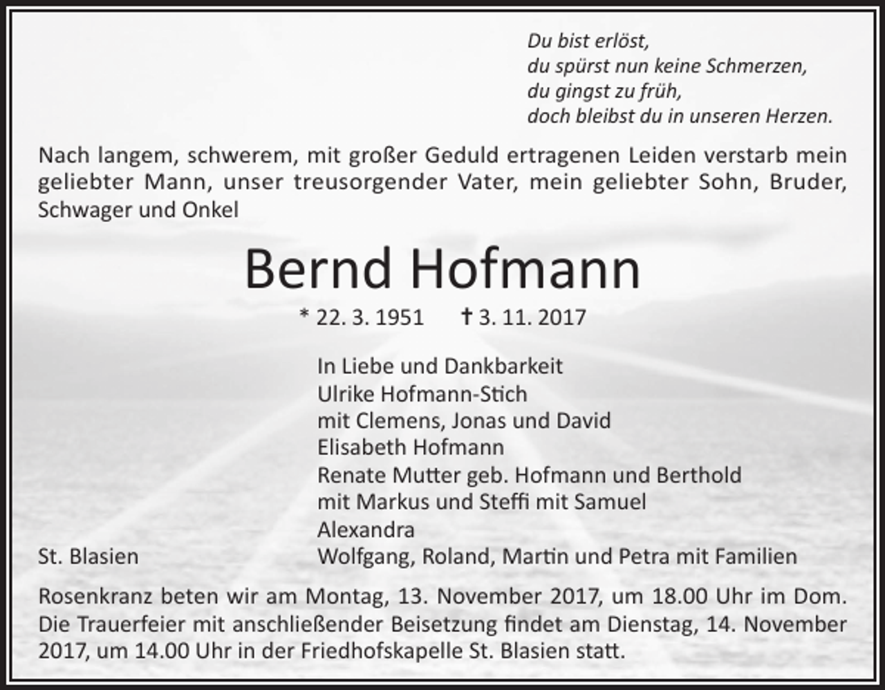 <p>Du bist erlöst,<br />du spürst nun keine Schmerzen,<br />du gingst zu früh,<br />doch bleibst du in unseren Herzen.</p><p>Nach langem, schwerem, mit großer Geduld ertragenen Leiden verstarb mein<br />geliebter Mann, unser treusorgender Vater, mein geliebter Sohn, Bruder,<br />Schwager und Onkel</p><p>Bernd Hofmann<br />* 22. 3. 1951 ✝ 3. 11. 2017</p><p>In Liebe und Dankbarkeit<br />Ulrike Hofmann-Stich<br />mit Clemens, Jonas und David<br />Elisabeth Hofmann<br />Renate Mutter geb. Hofmann und Berthold<br />mit Markus und Steffi mit Samuel<br />Alexandra<br />St. Blasien<br />Wolfgang, Roland, Martin und Petra mit Familien<br />Rosenkranz beten wir am Montag, 13. November 2017, um 18.00 Uhr im Dom.<br />Die Trauerfeier mit anschließender Beisetzung findet am Dienstag, 14. November<br />2017, um 14.00 Uhr in der Friedhofskapelle St. Blasien statt.</p>
