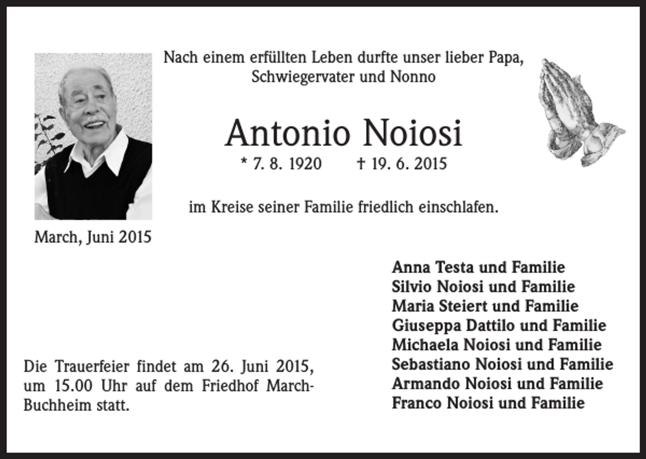 <p>Nach einem erfüllten Leben durfte unser lieber Papa,<br />Schwiegervater und Nonno</p><p>Antonio Noiosi<br />* 7. 8. 1920 † 19. 6. 2015</p><p>im Kreise seiner Familie friedlich einschlafen.<br />March, Juni 2015</p><p>Die Trauerfeier findet am 26. Juni 2015,<br />um 15.00 Uhr auf dem Friedhof MarchBuchheim statt.</p><p>Anna Testa und Familie<br />Silvio Noiosi und Familie<br />Maria Steiert und Familie<br />Giuseppa Dattilo und Familie<br />Michaela Noiosi und Familie<br />Sebastiano Noiosi und Familie<br />Armando Noiosi und Familie<br />Franco Noiosi und Familie</p>