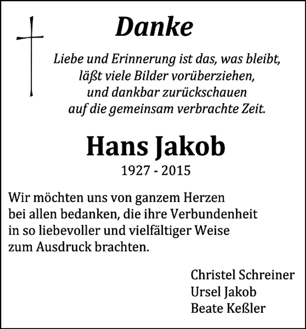 <p>Danke<br />Liebe und Erinnerung ist das, was bleibt,<br />läßt viele Bilder vorüberziehen,<br />und dankbar zurückschauen<br />auf die gemeinsam verbrachte Zeit.</p><p>Hans Jakob<br />1927 - 2015</p><p>Wir möchten uns von ganzem Herzen<br />bei allen bedanken, die ihre Verbundenheit<br />in so liebevoller und vielfältiger Weise<br />zum Ausdruck brachten.</p><p>Christel Schreiner<br />Ursel Jakob<br />Beate Keßler</p>