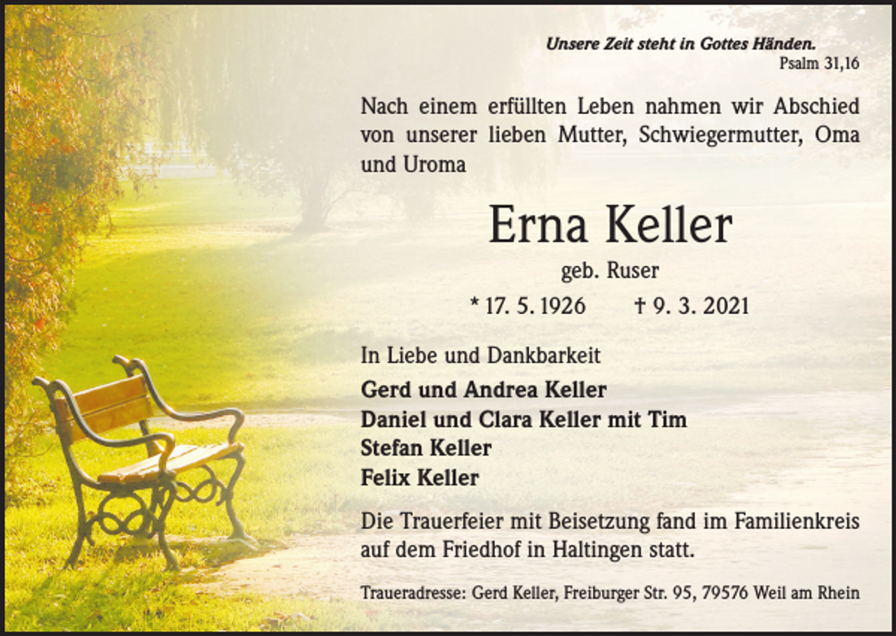 <p>Unsere Zeit steht in Gottes Händen.</p><p>Psalm 31,16</p><p>Nach einem erfüllten Leben nahmen wir Abschied<br />von unserer lieben Mutter, Schwiegermutter, Oma<br />und Uroma</p><p>Erna Keller</p><p>geb. Ruser<br />* 17. 5. 1926 † 9. 3. 2021<br />In Liebe und Dankbarkeit<br />Gerd und Andrea Keller<br />Daniel und Clara Keller mit Tim<br />Stefan Keller<br />Felix Keller<br />Die Trauerfeier mit Beisetzung fand im Familienkreis<br />auf dem Friedhof in Haltingen statt.<br />Traueradresse: Gerd Keller, Freiburger Str. 95, 79576 Weil am Rhein</p>
