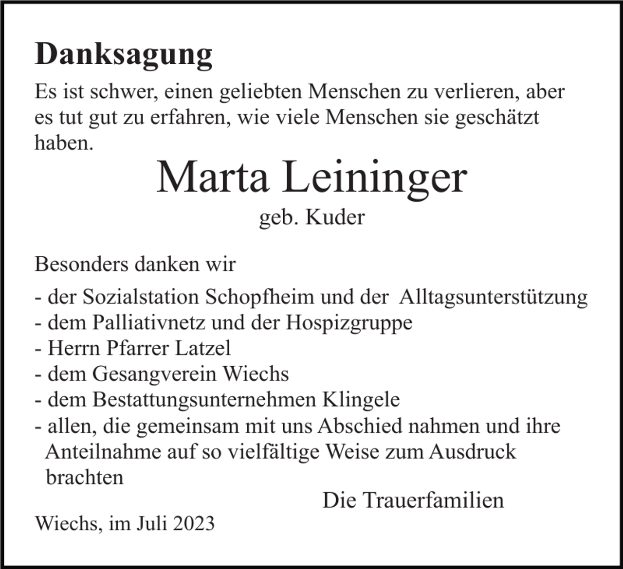 <p>Danksagung<br />Es ist schwer, einen geliebten Menschen zu verlieren, aber<br />es tut gut zu erfahren, wie viele Menschen sie geschätzt<br />haben.</p><p>Marta Leininger<br />geb. Kuder<br />Besonders danken wir<br />- der Sozialstation Schopfheim und der Alltagsunterstützung<br />- dem Palliativnetz und der Hospizgruppe<br />- Herrn Pfarrer Latzel<br />- dem Gesangverein Wiechs<br />- dem Bestattungsunternehmen Klingele<br />- allen, die gemeinsam mit uns Abschied nahmen und ihre<br />Anteilnahme auf so vielfältige Weise zum Ausdruck<br />brachten</p><p>Die Trauerfamilien<br />Wiechs, im Juli 2023</p>